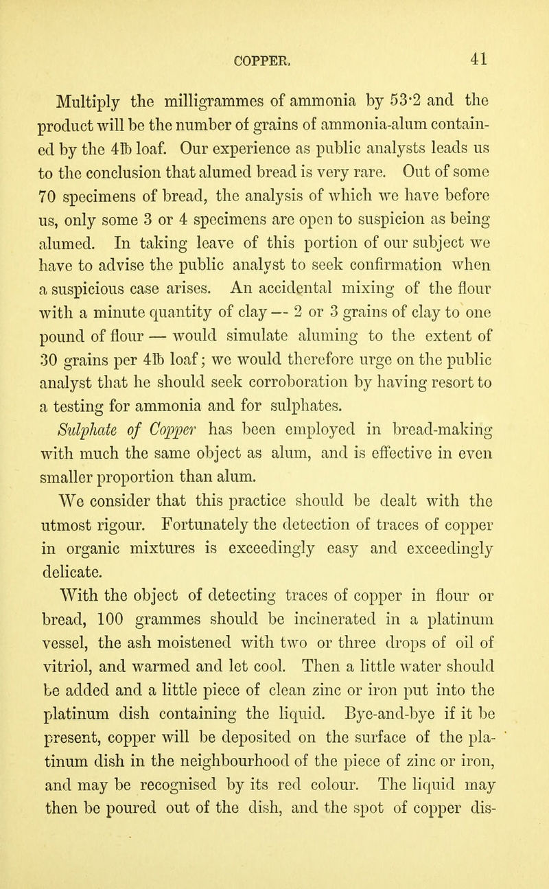 Multiply the milligrammes of ammonia by 53-2 and the product will be the number of grains of ammonia-alum contain- ed by the 4Ib loaf. Our experience as public analysts leads us to the conclusion that alumed bread is very rare. Out of some 70 specimens of bread, the analysis of which we have before us, only some 3 or 4 specimens are open to suspicion as being alumed. In taking leave of this portion of our subject we have to advise the public analyst to seek confirmation when a sus]Dicious case arises. An accidental mixing of the flour with a minute quantity of clay — 2 or 3 grains of clay to one pound of flour — would simulate aluming to the extent of 30 grains per 41b loaf; we would therefore urge on the public analyst that he should seek corroboration by having resort to a testing for ammonia and for sulphates. Sulphate of Copper has been employed in bread-making with much the same object as alum, and is effective in even smaller proportion than alum. We consider that this practice should be dealt with the utmost rigour. Fortunately the detection of traces of copper in organic mixtures is exceedingly easy and exceedingly delicate. With the object of detecting traces of copper in flour or bread, 100 grammes should be incinerated in a platinum vessel, the ash moistened with two or three drops of oil of vitriol, and warmed and let cool. Then a little water should be added and a little piece of clean zinc or iron put into the platinum dish containing the liquid. Bye-and-bye if it be present, copper will be deposited on the surface of the pla- tinum dish in the neighbourhood of the piece of zinc or iron, and may be recognised by its red colour. The liquid may then be poured out of the dish, and the spot of copper dis-