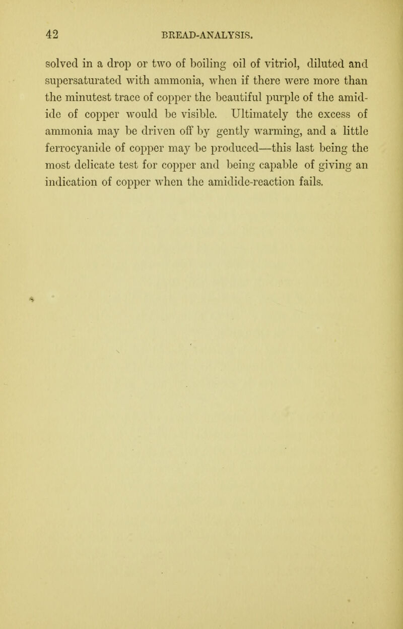 solved in a drop or two of boiling oil of vitriol, diluted and supersaturated with ammonia, when if there were more than the minutest trace of copper the beautiful purple of the amid- ide of copper would be visible. Ultimately the excess of ammonia may be driven off by gently warming, and a little ferrocyanide of copper may be produced—this last being the most delicate test for copper and being capable of giving an indication of copper when the amidide-reaction fails.