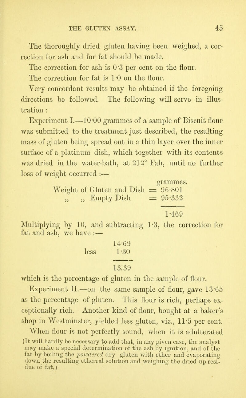 The thoroughly dried gkiten having been weighed, a cor- rection for ash and for fat should be made. The correction for ash is 0*3 per cent on the flour. The correction for fat is 1 -0 on the flour. Very concordant results may be ol^tained if the foregoing directions be followed. The following will serve in illus- tration : Experiment I.—lO'OO grammes of a sample of Biscuit flour was submitted to the treatment just described, the resulting mass of gluten being spread out in a thin layer over the inner surface of a platinum dish, which together with its contents was dried in the water-bath, at 212° Fah, until no further loss of weight occurred :— grammes. Weight of Gluten and Dish ^ 96-801 „ „ Empty Dish = 95-332 1-469 Multiplying by 10, and subtracting 1*3, the correction for fat and ash, we have :— U-69 less 1-30 13.39 which is the percentage of gluten in the sample of flour. Experiment XL—on the same sample of flour, gave 13*65 as the percentage of gluten. This flour is rich, perhaps ex- ceptionally rich. Another kind of flour, bought at a baker's shop in Westminster, yielded less gluten, viz., 11-5 per cent. When flour is not perfectly sound, when it is adulterated (It will hardly be necessary to add that, in any given case, the analyst may make a special determination of the ash by ignition, and of the fat by boiling the 'powdered dry gluten with ether and evajjorating down the resulting ethereal solution and weighing the dried-up resi- due of fat.)