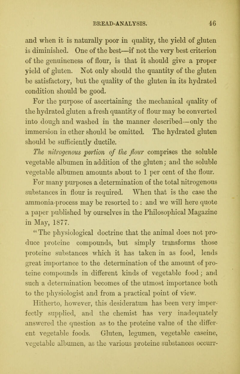 and when it is naturally poor in quality, the yield of gluten is diminished. One of the best—if not the very best criterion of the genuineness of flour, is that it should give a proper yield of gluten. Not only should the quantity of the gluten be satisfactory, but the quality of the gluten in its hydrated condition should be good. For the purpose of ascertaining the mechanical quality of the hydrated gluten a fresh quantity of flour may be converted into dough and washed in the manner described—only the immersion in ether should be omitted. The hydrated gluten should be sufliciently ductile. The nitrogenous portion of the flour comprises the soluble vegetable albumen in addition of the gluten; and the soluble vegetable albumen amounts about to 1 per cent of the flour. For many purposes a determination of the total nitrogenous sul)stances in flour is required. When that is the case the ammonia-process may be resorted to : and we will here quote a paper published by ourselves in the Philosophical Magazine in May, 1877.  The physiological doctrine that the animal does not pro- duce proteine compounds, but simply transforms those proteine substances which it has taken in as food, lends great importance to the determination of the amount of pro- teine compounds in different kinds of vegetable food; and such a determination becomes of the utmost importance both to the physiologist and from a practical point of view. Hitherto, however, this desideratum has been very imper- fectly supi)lied, and the chemist has very inadequately answered the question as to the proteine value of the differ- ent vegetable foods. Gluten, legumen, vegetable caseine, vegetable albumen, as the various proteine substances occurr-