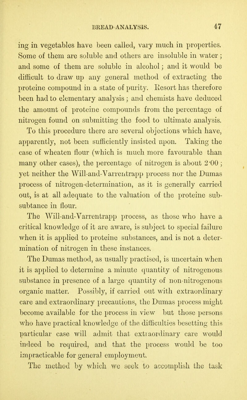 ing in vegetables have been called, vary much in properties. Some of them are soluble and others are insoluble in water; and some of them are soluble in alcohol; and it would be difficult to draw up any general method of extracting the proteine compound in a state of purity. Resort has therefore been had to elementary analysis ; and chemists have deduced the amount of proteine compounds from the percentage of nitrogen found on submitting the food to ultimate analysis. To this procedure there are several objections which have, apparently, not been sufficiently insisted upon. Taking the case of wheaten flour (which is much more favourable than many other cases), the percentage of nitrogen is about 2 -00 ; yet neither the Will-and-Varrentrapp process nor the Dumas process of nitrogen-determination, as it is generally carried out, is at all adequate to the valuation of the proteine sub- subtance in flour. The Will-and-Varrentrapp process, as those who have a critical knowledge of it are aware, is subject to special failure when it is applied to proteine substances, and is not a deter- mination of nitrogen in these instances. The Dumas method, as usually practised, is uncertain when it is applied to determine a minute quantity of nitrogenous substance in presence of a large quantity of non-nitrogenous organic matter. Possibly, if carried out with extraordinary care and extraordinary precautions, the Dumas process might become available for the process in view but those persons who have practical knowledge of the difficulties besetting this particular case will admit that exti aordinary care would indeed be required, and that the process would be too iinpracticable for general employment. The method by which we seek to accomplish the task