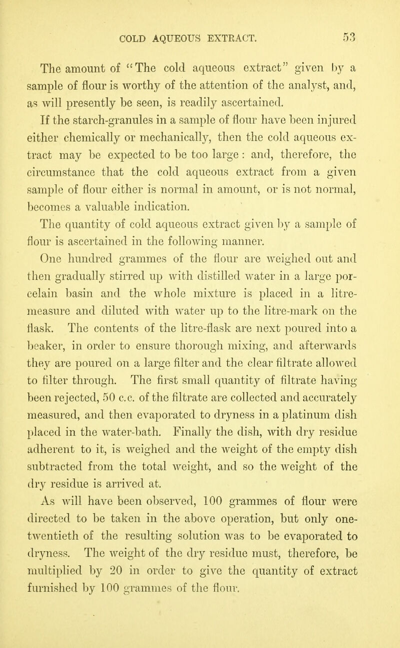 The amount of The cold aqueous extract given by a sample of flour is worthy of the attention of the analyst, and, as will presently be seen, is readily ascertained. If the starch-granules in a sample of flour have been injured either chemically or mechanically, then the cold aqueous ex- tract may be expected to be too large: and, therefore, the circumstance that the cold aqueous extract from a given sample of flour either is normal in amount, or is not normal, becomes a valuable indication. The quantity of cold aqueous extract given 1)y a sample of flour is ascertained in the following manner. One hundred grammes of the flour are weighed out and then gradually stirred up with distilled water in a large por- celain basin and the whole mixture is placed in a litre- measure and diluted with water up to the litre-mark on the flask. The contents of the litre-flask are next poured into a Ijeaker, in order to ensure thorough mixing, and afterwards they are poured on a large filter and the clear filtrate allowed to filter through. The first small quantity of filtrate having been rejected, 50 c.c. of the filtrate are collected and accurately measured, and then evaporated to dryness in a platinum dish placed in the water-bath. Finally the dish, with dry residue adherent to it, is weighed and the weight of the empty dish subtracted from the total weight, and so the weight of the (Iry residue is arrived at. As will have been observed, 100 grammes of flour were directed to be taken in the above operation, but only one- twentieth of the resulting solution was to be evaporated to dryness. The weight of the dry residue must, therefore, be multiplied by 20 in order to give the quantity of extract furnished by 100 grammes of tlie flour.