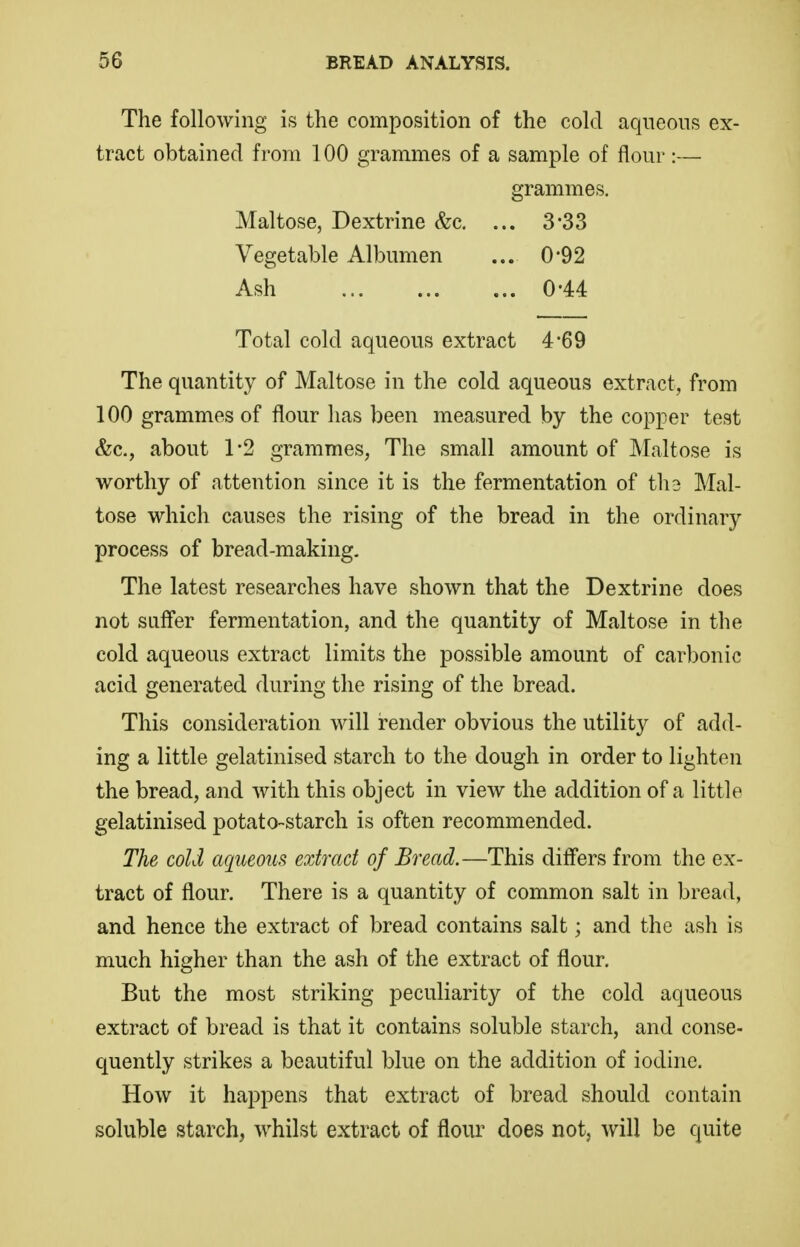 The following is the composition of the cold aqueous ex- tract obtained from 100 grammes of a sample of flour:— grammes. Maltose, Dextrine &c, ... 3*33 Vegetable Albumen ... 0*92 Ash 0-44 Total cold aqueous extract 4-69 The quantity of Maltose in the cold aqueous extract, from 100 grammes of flour has been measured by the copper test &c., about 1-2 grammes, The small amount of Maltose is worthy of attention since it is the fermentation of th3 Mal- tose which causes the rising of the bread in the ordinary process of bread-making. The latest researches have shown that the Dextrine does not suffer fermentation, and the quantity of Maltose in the cold aqueous extract limits the possible amount of carbonic acid generated during the rising of the bread. This consideration will render obvious the utility of add- ing a little gelatinised starch to the dough in order to lighten the bread, and with this object in view the addition of a little gelatinised potato-starch is often recommended. The cold aqueous extract of Bread.—This differs from the ex- tract of flour. There is a quantity of common salt in bread, and hence the extract of bread contains salt; and the ash is much higher than the ash of the extract of flour. But the most striking peculiarity of the cold aqueous extract of bread is that it contains soluble starch, and conse- quently strikes a beautiful blue on the addition of iodine. How it happens that extract of bread should contain soluble starch, whilst extract of flour does not, will be quite