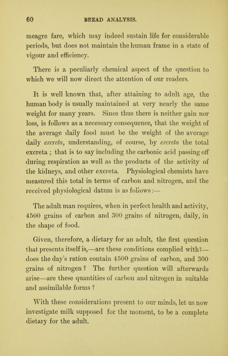 meagre fare, which may indeed sustain life for considerable periods, but does not maintain the human frame in a state of vigour and efficiency. There is a peculiarly chemical aspect of the question to which we will now direct the attention of our readers. It is well known that, after attaining to adult age, the human body is usually maintained at very nearly the same weight for many years. Since thus there is neither gain nor loss, is follows as a necessary consequence, that the weight of the average daily food must be the weight of the average daily excreta, understanding, of course, by excreta the total excreta ; that is to say including the carbonic acid passing olf during respiration as well as the products of the activity of the kidneys, and other excreta. Physiological chemists have measured this total in terms of carbon and nitrogen, and the received physiological datum is as follows:— The adult man requires, when in perfect health and activity, 4500 grains of carbon and 300 grains of nitrogen, daily, in the shape of food. Given, therefore, a dietary for an adult, the first question that presents itself is,—are these conditions complied with'^—• does the day's ration contain 4500 grains of carbon, and 300 grains of nitrogen 1 The further question will afterwards arise—are these quantities of carbon and nitrogen in suitable and assimilable forms ? With these considerations i:>resent to our minds, let us now investigate milk supposed for the moment, to be a complete dietary for the adult.