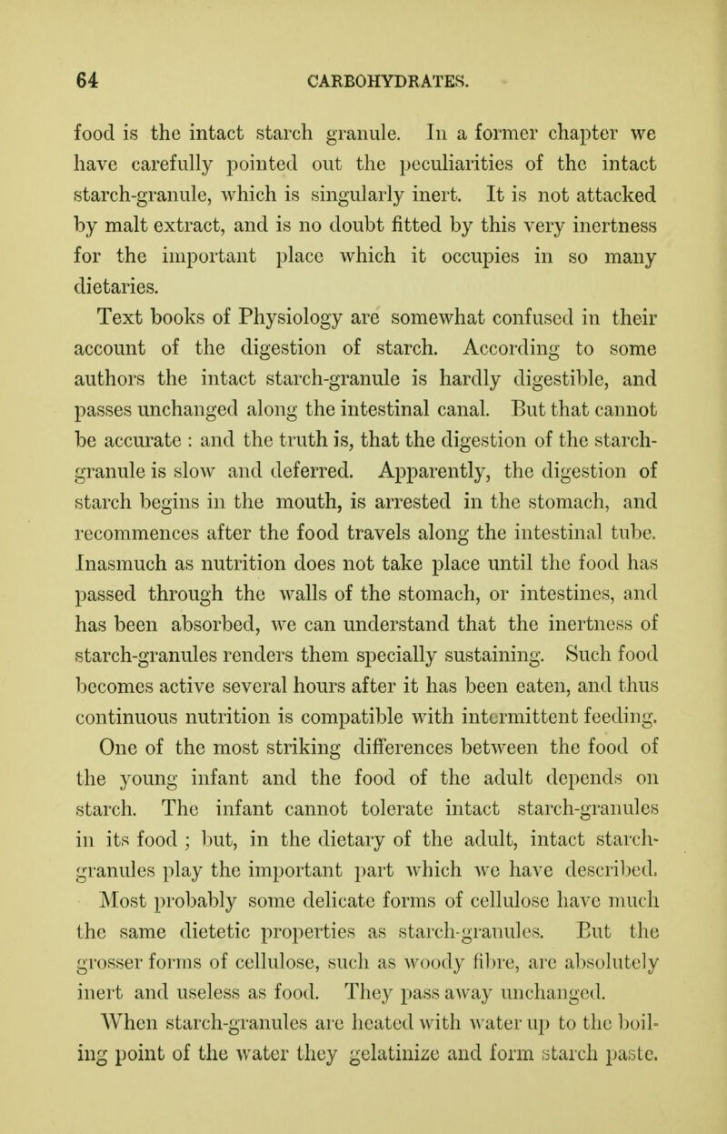 food is the intact starch granule. In a former chapter we have carefully pointed out the peculiarities of the intact starch-granule, which is singularly inert. It is not attacked by malt extract, and is no doubt fitted by this very inertness for the important place which it occupies in so many dietaries. Text books of Physiology are somewhat confused in their account of the digestion of starch. According to some authors the intact starch-granule is hardly digestible, and passes unchanged along the intestinal canal. But that cannot be accurate : and the truth is, that the digestion of the starch- granule is slow and deferred. Apparently, the digestion of starch begins in the mouth, is arrested in the stomach, and recommences after the food travels along the intestinal tube. Inasmuch as nutrition does not take place until the food has passed through the walls of the stomach, or intestines, and has been absorbed, we can understand that the inertness of starch-granules renders them specially sustaining. Such food becomes active several hours after it has been eaten, and thus continuous nutrition is compatible with intermittent feeding. One of the most striking differences between the food of the young infant and the food of the adult depends on starch. The infant cannot tolerate intact starch-granules in its food ; but, in the dietary of the adult, intact starch- granules play the important part which we have descril:)ed. Most probably some delicate forms of cellulose have much the same dietetic properties as starch-granules. But the grosser forms of cellulose, such as woody fibre, are absolutely inert and useless as food. They pass aAvay unchanged. When starch-granules are heated with water up to the boil- ing point of the water they gelatinize and form starch paste.