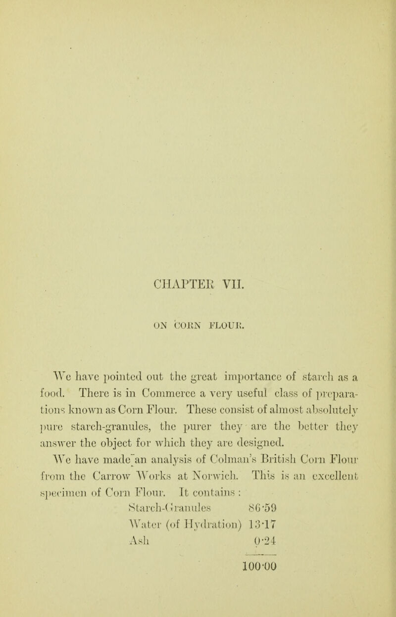 CHAPTER VII. UN (;;oKN FLOUJ;. Wo have pointed out the great importance of .starch as a food. There is in Commerce a very useful class of prepara- tions known as Corn Flour. These consist of almost al3solutel\- ])ure starch-granules, the purer they are the better they answer the object for which they are designed. AVe have madean analysis of Colman's British Corn Flour rr<)m the CarroAv Works at Norwich. This is an excellent s])ccimcn of Corn Floui'. It contains : Starch-( Iranules (SG 59 Water (of Hydi'ation) 13-17 Ash 0-24 100-00