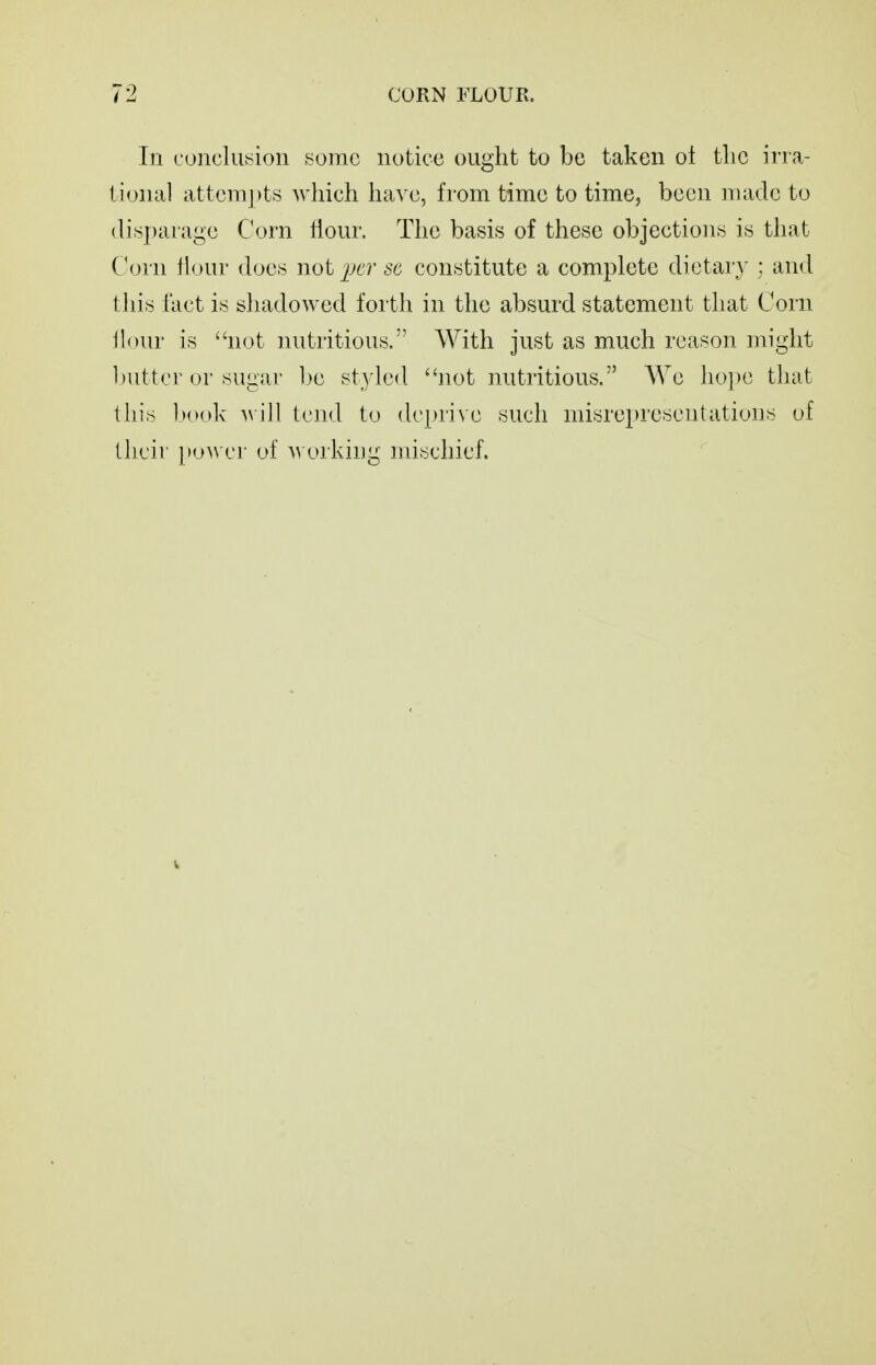 In conclusion some notice ought to be taken oi the irra- tional attcm[)ts which ha^'c, from time to time, been made to (lisj)arage Corn Hour. The basis of these objections is that Corn tlour does not per 8C constitute a complete dietary ; and 1 his hict is shadowed forth in the absurd statement that Corn Hour is not nutritious. With just as much reason might l)iittcr or sugai- l)e styled not nutritious. We ho])C that this Itook Mill tend to de|)rive such misrepresentations of their ]»o\vcr of a\ orking mischief.