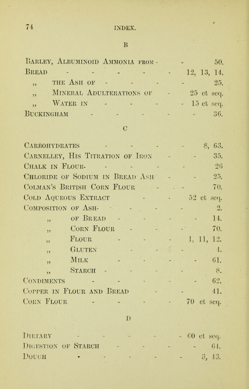 B Barley, Albuminoid Ammonia from - - 50. BiiEAD - - - - - 12, 13, 14. „ THE Ash of - - - - 25. „ JMiNERAL Adulterations of - 25 ct ,sc({. „ Water in - - - - 15 ct scq. Buckingham - - - - - ;jG. c Carbohydrates Carnelley, His Titration of Iron Chalk in Flour- Chloride OF Sodium in Bread Asji Colman's British Corn Flour Cold Aqueous Extract Composition of Ash- OF Bread „ Corn Flour „ Flour „ Gluten „ Milk „ Starch - - Condiments Cui'PER IN Flour and Bread Corn Flour I) Diktarv - - - - - CO ct .sc((. Dickstion of Starch - - - - (il. DouuH ..... 13. 8, G3. 35. 20 25. 70. 52 ct 6C([. 2. 14. 70. 1, 11, 12. 4. Gl. G2. 41. 70 ct «c(|.