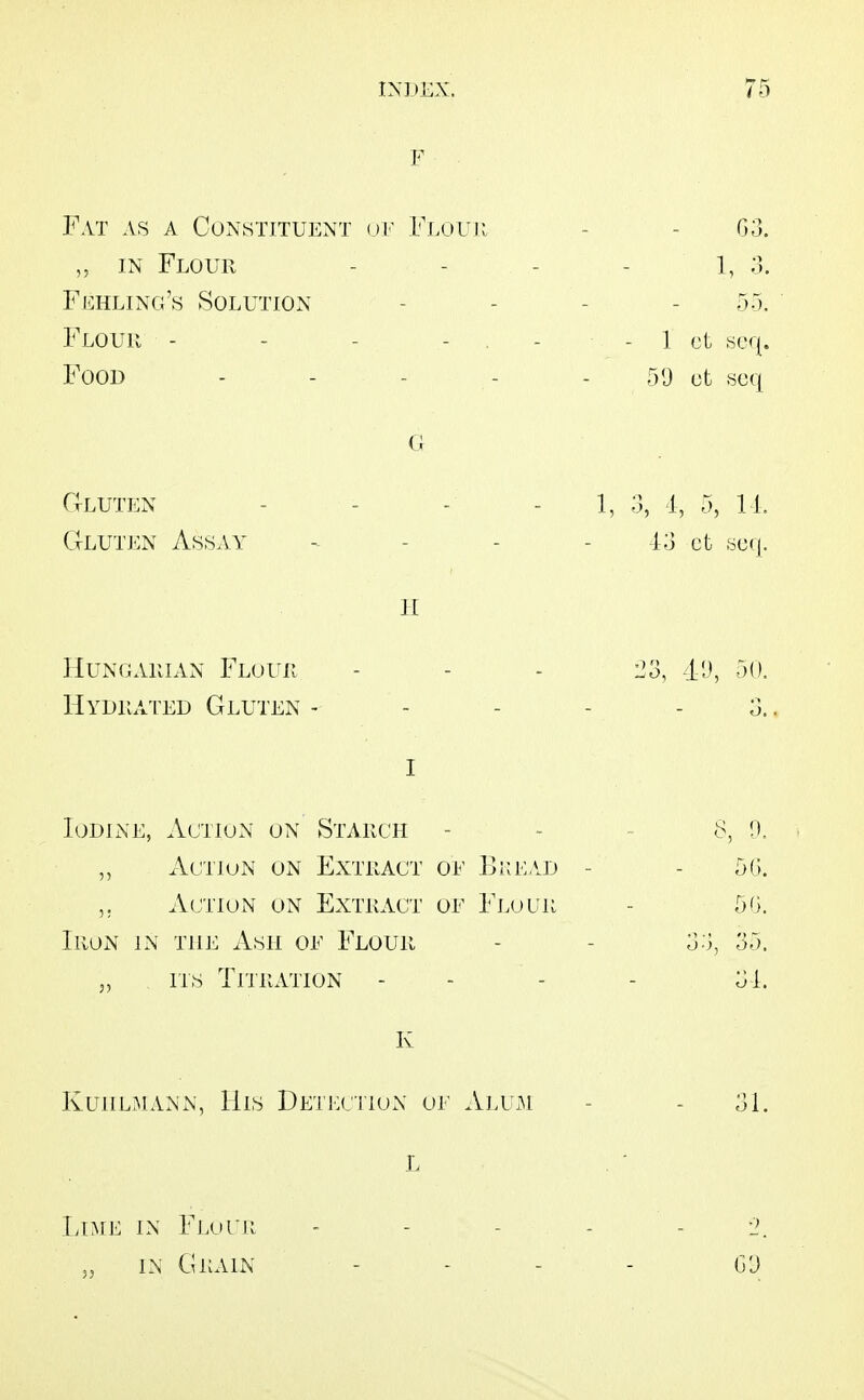 F Fat as a Constituent uf Flouii - - 03. „ IN Flour . . . . ;3. Feeling's Solution - - - - 55. Flouii - - - - . - - 1 ct »cq. Food - - - - - 5'-^ scq G Gluten - - - - 1, 3, 1, 5, II, Gluten Assay - - - - ct .^^cfj. II HuNGAiiiAN Flouii ... 23, 41), 50. Hydiiated Gluten - - - - - 3.. I Iodine, Action on Starch - Action on Extract oi' Bi;e/.d - Action on Extract of Fj.our Iron in the Ash oe Flour 5, ITS TriRATION K KuiiLMANN, His Detection oe Alum - - 31. L Lime in Flocii - - - - - 2. IN Grain - - - - G'J 50. 50. 33, 35. 31.