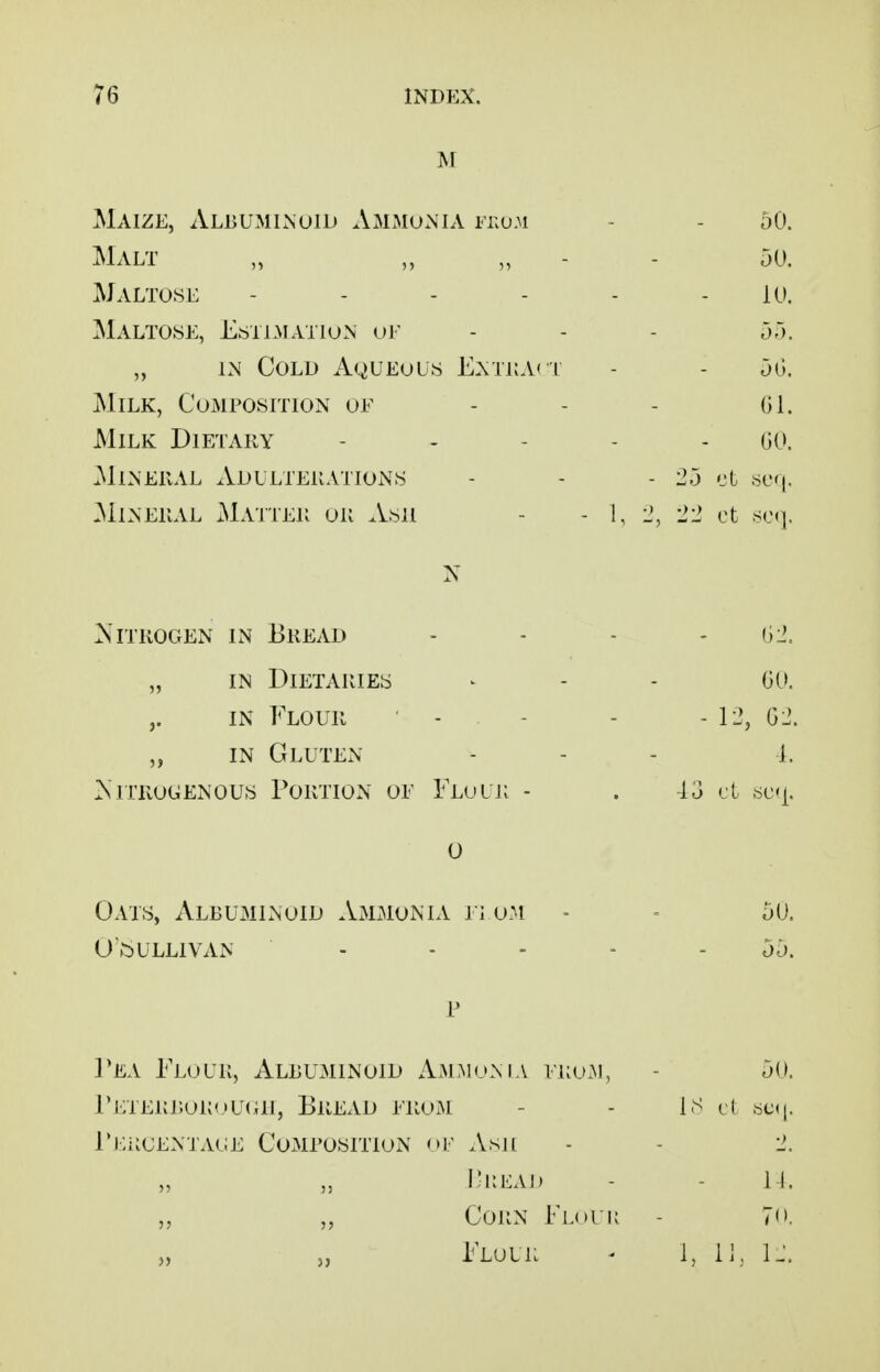 M Maize, Albuminoid AmmuxNia fkum - - 50. Malt „ „ „ - - 50. Maltose - - - - - - 10. Maltose, Estemation oe - - - 55. „ iM Cold Aqueous E.\tkA( i - - 50. Milk, Composition of ... oi. Milk Dietary . . . . . go. Mineral xVdllterations - - - 25 ct .seq, ?*llNERAL xMaiTER OR ASU - - 1, 2, '22 ct slm]. Nitrogen in Bread „ in Dietaries in Flour - - „ in Gluten Nitrogenous Portion oe Flulr - 0 Oats, Albuminoid Ammonia n om - - 50. OVt)ULLlVAN - - - - - 55. p 1*EA FloL'K, ALBU31IN01D AmMoNLV ERuM, - 5(1. l'ETERr.oK<,>U(ai, Bread erom - - is it .^c(|. riliiCENTACE CoMEOSlTlON ni' Asil - - 2. I;i:eai) - - II. „ „ Corn Floi k - 7. „ 5, Flour - 1, 11, IJ, 02. 00. - 12, 02. 1. ■15 cl ,sc'|.