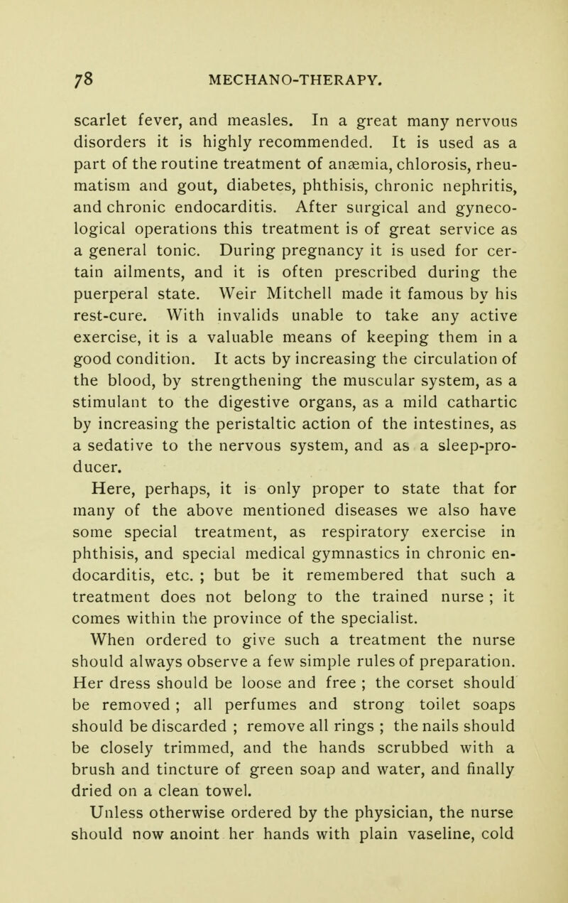 scarlet fever, and measles. In a great many nervous disorders it is highly recommended. It is used as a part of the routine treatment of anaemia, chlorosis, rheu- matism and gout, diabetes, phthisis, chronic nephritis, and chronic endocarditis. After surgical and gyneco- logical operations this treatment is of great service as a general tonic. During pregnancy it is used for cer- tain ailments, and it is often prescribed during the puerperal state. Weir Mitchell made it famous by his rest-cure. With invalids unable to take any active exercise, it is a valuable means of keeping them in a good condition. It acts by increasing the circulation of the blood, by strengthening the muscular system, as a stimulant to the digestive organs, as a mild cathartic by increasing the peristaltic action of the intestines, as a sedative to the nervous system, and as a sleep-pro- ducer. Here, perhaps, it is only proper to state that for many of the above mentioned diseases we also have some special treatment, as respiratory exercise in phthisis, and special medical gymnastics in chronic en- docarditis, etc. ; but be it remembered that such a treatment does not belong to the trained nurse ; it comes within the province of the specialist. When ordered to give such a treatment the nurse should always observe a few simple rules of preparation. Her dress should be loose and free ; the corset should be removed ; all perfumes and strong toilet soaps should be discarded ; remove all rings ; the nails should be closely trimmed, and the hands scrubbed with a brush and tincture of green soap and water, and finally dried on a clean towel. Unless otherwise ordered by the physician, the nurse should now anoint her hands with plain vaseline, cold