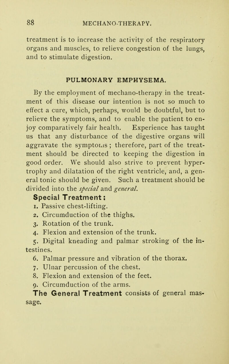 treatment is to increase the activity of the respiratory- organs and muscles, to relieve congestion of the lungs, and to stimulate digestion. PULMONARY EMPHYSEMA. By the employment of mechano-therapy in the treat- ment of this disease our intention is not so much to effect a cure, which, perhaps, would be doubtful, but to relieve the symptoms, and to enable the patient to en- joy comparatively fair health. Experience has taught us that any disturbance of the digestive organs will aggravate the symptorxis ; therefore, part of the treat- ment should be directed to keeping the digestion in good order. We should also strive to prevent hyper- trophy and dilatation of the right ventricle, and, a gen- eral tonic should be given. Such a treatment should be divided into the special and general. Special Treatment; 1. Passive chest-lifting. 2. Circumduction of the thighs. 3. Rotation of the trunk. 4. Flexion and extension of the trunk. 5. Digital kneading and palmar stroking of the in- testines. 6. Palmar pressure and vibration of the thorax. 7. Ulnar percussion of the chest. 8. Flexion and extension of the feet. 9. Circumduction of the arms. The General Treatment consists of general mas- sage.