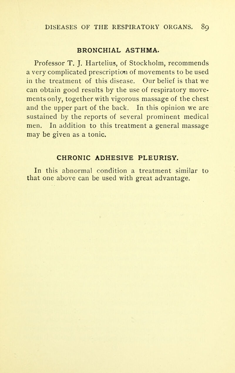 BRONCHIAL ASTHMA. Professor T. J. Hartelius, of Stockholm, recommends a very complicated prescription of movements to be used in the treatment of this disease. Our belief is that we can obtain good results by the use of respiratory move- ments only, together with vigorous massage of the chest and the upper part of the back. In this opinion we are sustained by the reports of several prominent medical men. In addition to this treatment a general massage may be given as a tonic. CHRONIC ADHESIVE PLEURISY. In this abnormal condition a treatment similar to that one above can be used with great advantage.