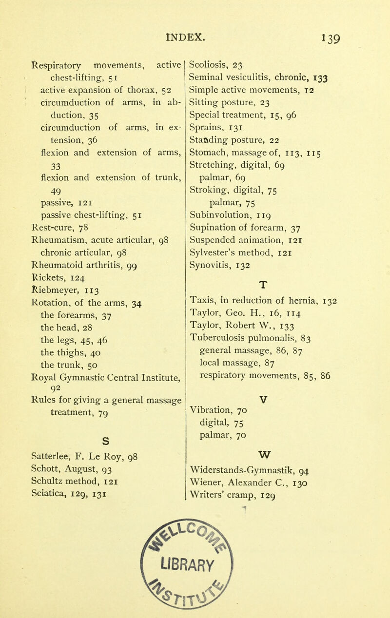 Respiratory movements, active chest-lifting-, 51 active expansion of thorax, 52 circumduction of arms, in ab- duction, 35 circumduction of arms, in ex- tension, 36 flexion and extension of arms, 33 flexion and extension of trunk, 49 passive, 121 passive chest-lifting, 51 Rest-cure, 78 Rheumatism, acute articular, 98 chronic articular, 98 Rheumatoid arthritis, 99 Rickets, 124 Riebmeyer, 113 Rotation, of the arms, 34 the forearms, 37 the head, 28 the legs, 45, 46 the thighs, 40 the trunk, 50 Royal Gymnastic Central Institute, 92 Rules for giving a general massage treatment, 79 s Satterlee, F. Le Roy, 98 Schott, August, 93 Schultz method, 121 Sciatica, 129, 131 Scoliosis, 23 Seminal vesiculitis, chronic, 133 Simple active movements, t2 Sitting posture, 23 Special treatment, 15, 96 Sprains, 131 Standing posture, 22 Stomach, massage of, 113, 115 Stretching, digital, 69 palmar, 69 Stroking, digital, 75 palmar, 75 Subinvolution, 119 Supination of forearm, 37 Suspended animation, 121 Sylvester's method, 121 Synovitis, 132 T Taxis, in reduction of hernia, 132 Taylor, Geo. H,, 16, 114 Taylor, Robert W., 133 Tuberculosis pulmonalis, 83 general massage, 86, 87 local massage, 87 respiratory movements, 85, 86 V Vibration, 70 digital, 75 palmar, 70 W Widerstands-Gymnastik, 94 Wiener, Alexander C., 130 Writers' cramp, 129