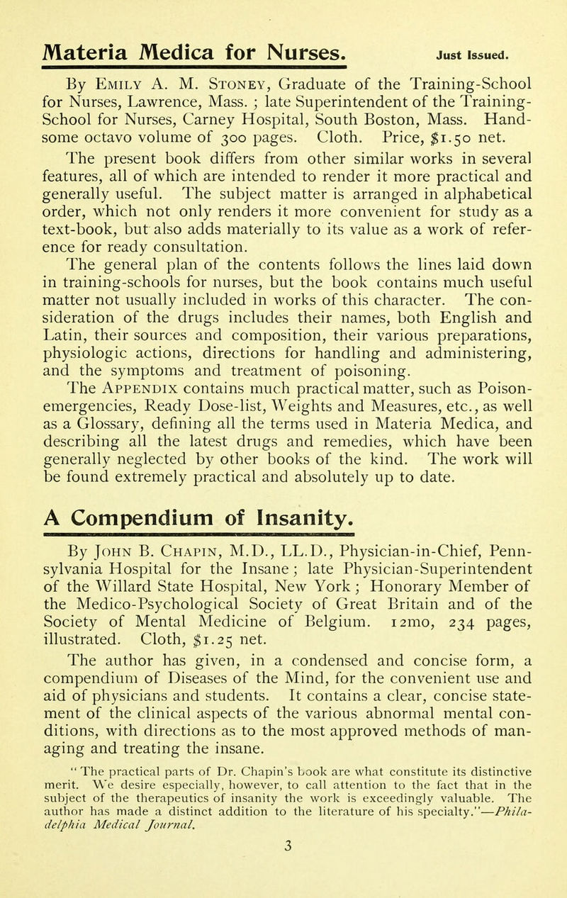 Materia Medica for Nurses. Just Issued. By Emily A. M. Stoney, Graduate of the Training-School for Nurses, Lawrence, Mass. ; late Superintendent of the Training- School for Nurses, Carney Hospital, South Boston, Mass. Hand- some octavo volume of 300 pages. Cloth. Price, ^1.50 net. The present book differs from other similar works in several features, all of which are intended to render it more practical and generally useful. The subject matter is arranged in alphabetical order, which not only renders it more convenient for study as a text-book, but also adds materially to its value as a work of refer- ence for ready consultation. The general plan of the contents follows the lines laid down in training-schools for nurses, but the book contains much useful matter not usually included in works of this character. The con- sideration of the drugs includes their names, both English and Latin, their sources and composition, their various preparations, physiologic actions, directions for handling and administering, and the symptoms and treatment of poisoning. The Appendix contains much practical matter, such as Poison- emergencies, Ready Dose-list, Weights and Measures, etc., as well as a Glossary, defining all the terms used in Materia Medica, and describing all the latest drugs and remedies, which have been generally neglected by other books of the kind. The work will be found extremely practical and absolutely up to date. A Compendium of Insanity. By John B. Chapin, M.D., LL.D., Physician-in-Chief, Penn- sylvania Hospital for the Insane; late Physician-Superintendent of the Willard State Hospital, New York; Honorary Member of the Medico-Psychological Society of Great Britain and of the Society of Mental Medicine of Belgium. i2mo, 234 pages, illustrated. Cloth, ^1.25 net. The author has given, in a condensed and concise form, a compendium of Diseases of the Mind, for the convenient use and aid of physicians and students. It contains a clear, concise state- ment of the clinical aspects of the various abnormal mental con- ditions, with directions as to the most approved methods of man- aging and treating the insane.  The practical parts of Dr. Chapin's book are what constitute its distinctive merit. We desire especially, however, to call attention to the fact that in the subject of the therapeutics of insanity the work is exceedingly valuable. The author has made a distinct addition to the literature of his specialty.—Phila- delphia Medical Journal.