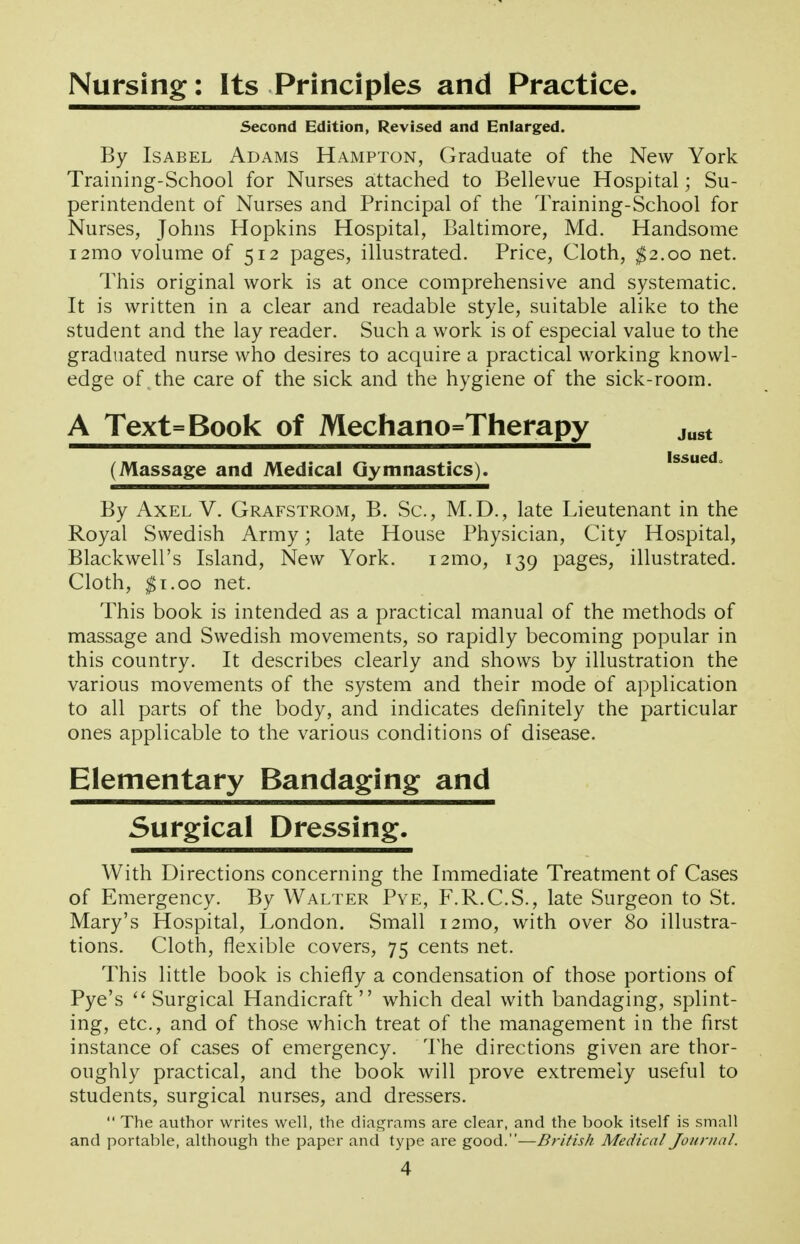 Nursing: Its Principles and Practice. Second Edition, Revised and Enlarged. By Isabel Adams Hampton, Graduate of the New York Training-School for Nurses attached to Bellevue Hospital; Su- perintendent of Nurses and Principal of the Training-School for Nurses, Johns Hopkins Hospital, Baltimore, Md. Handsome i2mo volume of 512 pages, illustrated. Price, Cloth, ^2.00 net. This original work is at once comprehensive and systematic. It is written in a clear and readable style, suitable alike to the student and the lay reader. Such a work is of especial value to the graduated nurse who desires to acquire a practical working knowl- edge of . the care of the sick and the hygiene of the sick-room. A Text=Book of Mechano=Therapy j^^t (Massage and Medical Gymnastics). issued^ By Axel V. Grafstrom, B. Sc., M.D., late Lieutenant in the Royal Swedish Army; late House Physician, City Hospital, Blackwell's Island, New York. i2mo, 139 pages, illustrated. Cloth, ^i.oo net. This book is intended as a practical manual of the methods of massage and Swedish movements, so rapidly becoming popular in this country. It describes clearly and shows by illustration the various movements of the system and their mode of application to all parts of the body, and indicates definitely the particular ones applicable to the various conditions of disease. Elementary Bandaging and Surgical Dressing. With Directions concerning the Immediate Treatment of Cases of Emergency. By Walter Pye, F.R.C.S., late Surgeon to St. Mary's Hospital, London. Small i2mo, with over 80 illustra- tions. Cloth, flexible covers, 75 cents net. This little book is chiefly a condensation of those portions of Pye's ''Surgical Handicraft which deal with bandaging, splint- ing, etc., and of those which treat of the management in the first instance of cases of emergency. The directions given are thor- oughly practical, and the book will prove extremely useful to students, surgical nurses, and dressers.  The author writes well, the diagrams are clear, and the book itself is small and portable, although the paper and type are good.—British Medical Joiintal.