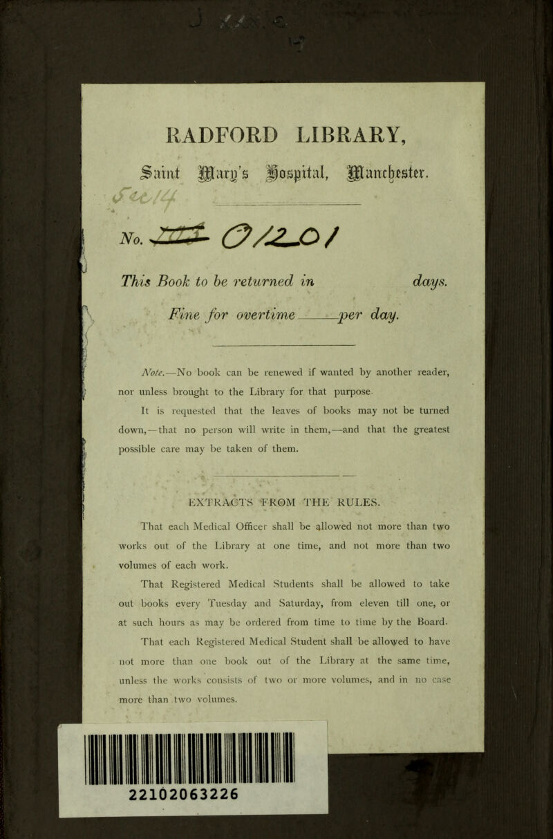 RADFORD LIBRARY, Saint Uteg's Hospital, gtantlxeste. fee/y : ■ • This Book to be returned in days. Fine for overtime per day. AToie.—No book can be renewed if wanted by another reader, nor unless brought to the Library for that purpose- It is requested that the leaves of books may not be turned down, —that no person will write in them,—and that the greatest possible care may be taken of them. EXTRACTS FROM THE RULES. That eacli Medical Officer shall be allowed not more than two works out of the Library at one time, and not more than two volumes of each work. That Registered Medical Students shall be allowed to take out books every Tuesday and Saturday, from eleven till one, or at such hours as may be ordered from time to time by the Board. That each Registered Medical Student shall be allowed to have not more than one book out of the Library at the same time, unless the works consists of two or more volumes, and in no case more than two volumes. I 22102063226