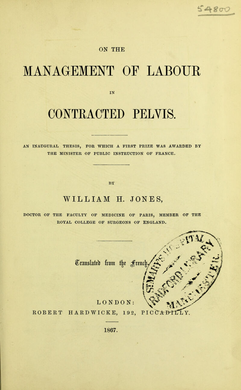 MANAGEMENT OF LABOUR IN CONTRACTED PELVIS. AN INAUGURAL THESIS, FOR WHICH A FIRST PRIZE WAS AWARDED BY THE MINISTER OF PUBLIC INSTRUCTION OF FRANCE. BY WILLIAM H. JONES, DOCTOR OF THE FACULTY OF MEDICINE OF PARIS, MEMBER OF THE ROYAL COLLEGE OF SURGEONS OF ENGLAND. 1867.