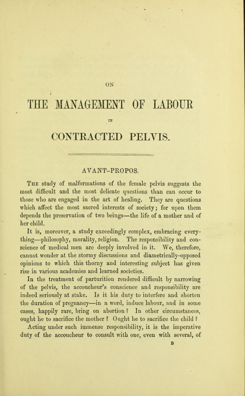 ON THE MANAGEMENT OF LABOUR IN CONTRACTED PELYIS. AVANT-PROPOS. The study of malformations of the female pelvis suggests the most difficult and the most delicate questions than can occur to those who are engaged in the art of healing. They are questions which affect the most sacred interests of society; for upon them depends the preservation of two beings—the life of a mother and of her child. It is, moreover, a study exceedingly complex, embracing every- thing—philosophy, morality, religion. The responsibility and con- science of medical men are deeply involved in it. We, therefore, cannot wonder at the stormy discussions and diametrically-opposed opinions to which this thorny and interesting subject has given rise in various academies and learned societies. In the treatment of parturition rendered difficult by narrowing of the pelvis, the accoucheur's conscience and responsibility are indeed seriously at stake. Is it his duty to interfere and shorten the duration of pregnancy—in a word, induce labour, and in some cases, happily rare, bring on abortion? In other circumstances, ought he to sacrifice the mother ? 0 aght he to sacrifice the child ? Acting under such immense responsibility, it is the imperative duty of the accoucheur to consult with one, even with several, of B