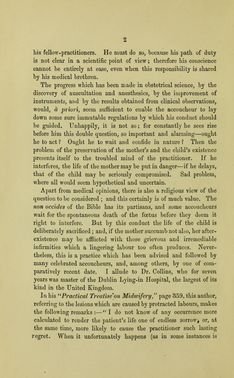 his fellow-practitioners. He must do so, because his path of duty is not clear in a scientific point of view ; therefore his conscience cannot be entirely at ease, even when this responsibility is shared by his medical brethren. The progress which has been made in obstetrical science, by the discovery of auscultation and anesthesics, by the improvement of instruments, and by the results obtained from clinical observations, would, à priori, seem sufficient to enable the accoucheur to lay down some sure immutable regulations by which his conduct should be guided. Unhappily, it is not so ; for constantly he sees rise before him this double question, so important and alarming—ought he to act ? Ought he to wait and confide in nature ? Then the problem of the preservation of the mother's and the child's existence presents itself to the troubled mind of the practitioner. If he interferes, the life of the mother may be put in danger—if he delays, that of the child may be seriously compromised. Sad problem, where all would seem hypothetical and uncertain. Apart from medical opinions, there is also a religious view of the question to be considered ; and this certainly is of much value. The non occides of the Bible has its partisans, and some accoucheurs wait for the spontaneous death of the foetus before they deem it right to interfere. But by this conduct the life of the child is deliberately sacrificed ; and, if the mother succumb not also, her after- existence may be afflicted with those grievous and irremediable infirmities which a lingering labour too often produces. Never- theless, this is a practice which has been advised and followed by many celebrated accoucheurs, and, among others, by one of com- paratively recent date. I allude to Dr. Collins, who for seven years was master of the Dublin Lying-in Hospital, the largest of its kind in the United Kingdom. In his Practical Treatiseon Midwifery, page 359, this author, referring to the lesions which are caused by protracted labours, makes the following remarks :— I do not know of any occurrence more calculated to render the patient's life one of endless sorrow^ or, at the same time, more likely to cause the practitioner such lasting regret. When it unfortunately happens (as in some instances is