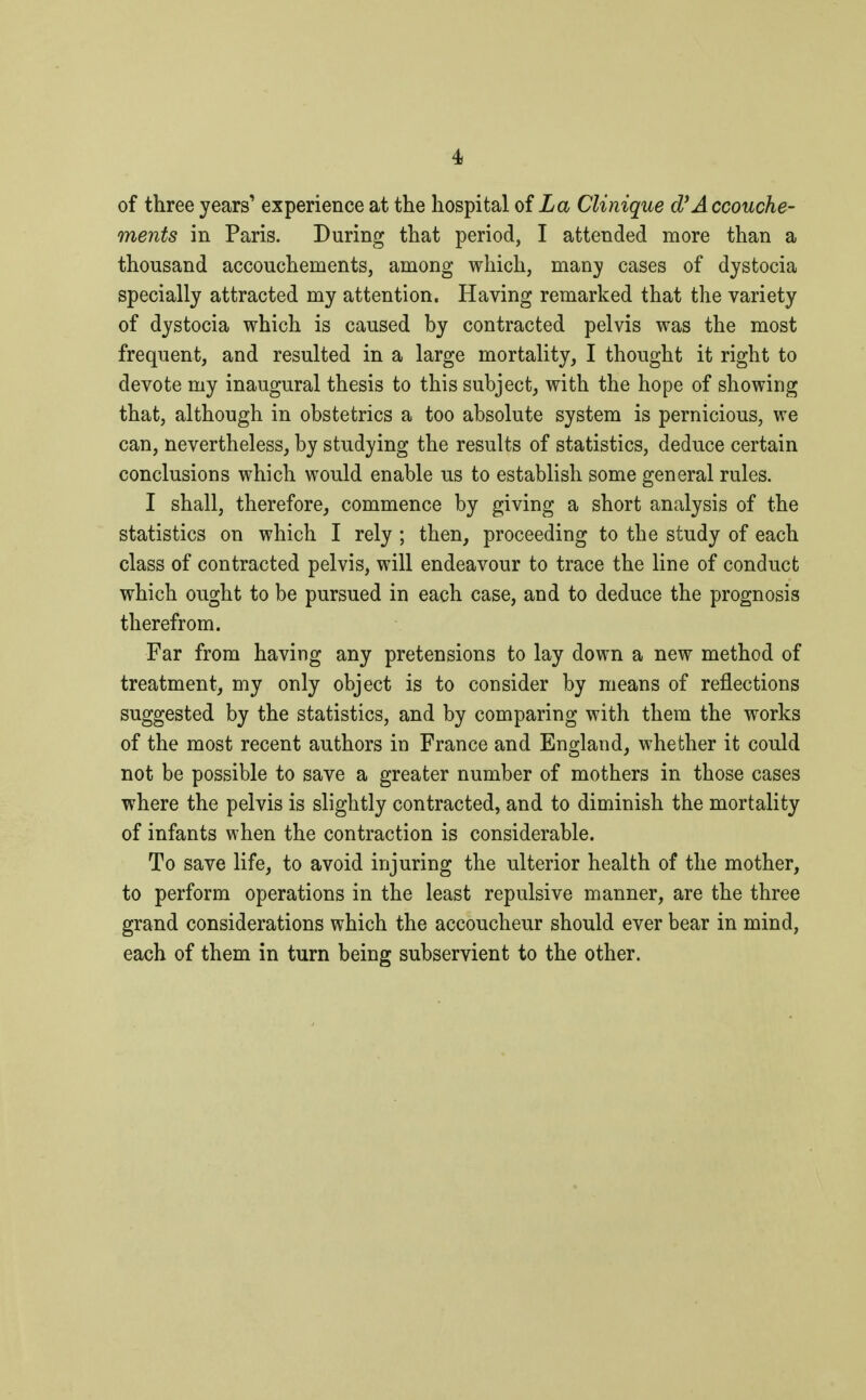 of three years' experience at the hospital of La Clinique d'Accouche- ments in Paris. During that period, I attended more than a thousand accouchements, among which, many cases of dystocia specially attracted my attention. Having remarked that the variety of dystocia which is caused by contracted pelvis was the most frequent, and resulted in a large mortality, I thought it right to devote my inaugural thesis to this subject, with the hope of showing that, although in obstetrics a too absolute system is pernicious, we can, nevertheless, by studying the results of statistics, deduce certain conclusions which would enable us to establish some general rules. I shall, therefore, commence by giving a short analysis of the statistics on which I rely ; then, proceeding to the study of each class of contracted pelvis, will endeavour to trace the line of conduct which ought to be pursued in each case, and to deduce the prognosis therefrom. Far from having any pretensions to lay down a new method of treatment, my only object is to consider by means of reflections suggested by the statistics, and by comparing with them the works of the most recent authors in France and England, whether it could not be possible to save a greater number of mothers in those cases where the pelvis is slightly contracted, and to diminish the mortality of infants when the contraction is considerable. To save life, to avoid injuring the ulterior health of the mother, to perform operations in the least repulsive manner, are the three grand considerations which the accoucheur should ever bear in mind, each of them in turn being subservient to the other.