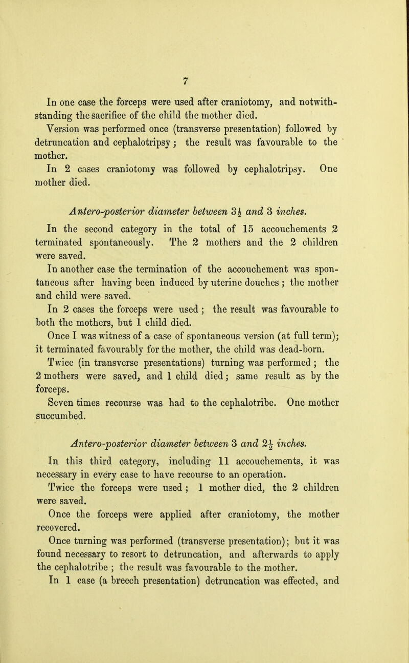 In one case the forceps were used after craniotomy, and notwith- standing the sacrifice of the child the mother died. Version was performed once (transverse presentation) followed by detruncation and cephalotripsy ; the result was favourable to the mother. In 2 cases craniotomy was followed by cephalotripsy. One mother died. Antero-posterior diameter between 3| and 3 inches. In the second category in the total of 15 accouchements 2 terminated spontaneously. The 2 mothers and the 2 children were saved. In another case the termination of the accouchement was spon- taneous after having been induced by uterine douches ; the mother and child were saved. In 2 cases the forceps were used ; the result was favourable to both the mothers, but 1 child died. Once I was witness of a case of spontaneous version (at full term); it terminated favourably for the mother, the child was dead-born. Twice (in transverse presentations) turning was performed ; the 2 mothers were saved, and 1 child died ; same result as by the forceps. Seven times recourse was had to the cephalotribe. One mother succumbed. Antero-posterior diameter between 3 and 2^ inches. In this third category, including 11 accouchements, it was necessary in every case to have recourse to an operation. Twice the forceps were used ; 1 mother died, the 2 children were saved. Once the forceps were applied after craniotomy, the mother recovered. Once turning was performed (transverse presentation); but it was found necessary to resort to detruncation, and afterwards to apply the cephalotribe ; the result was favourable to the mother. In 1 case (a breech presentation) detruncation was effected, and