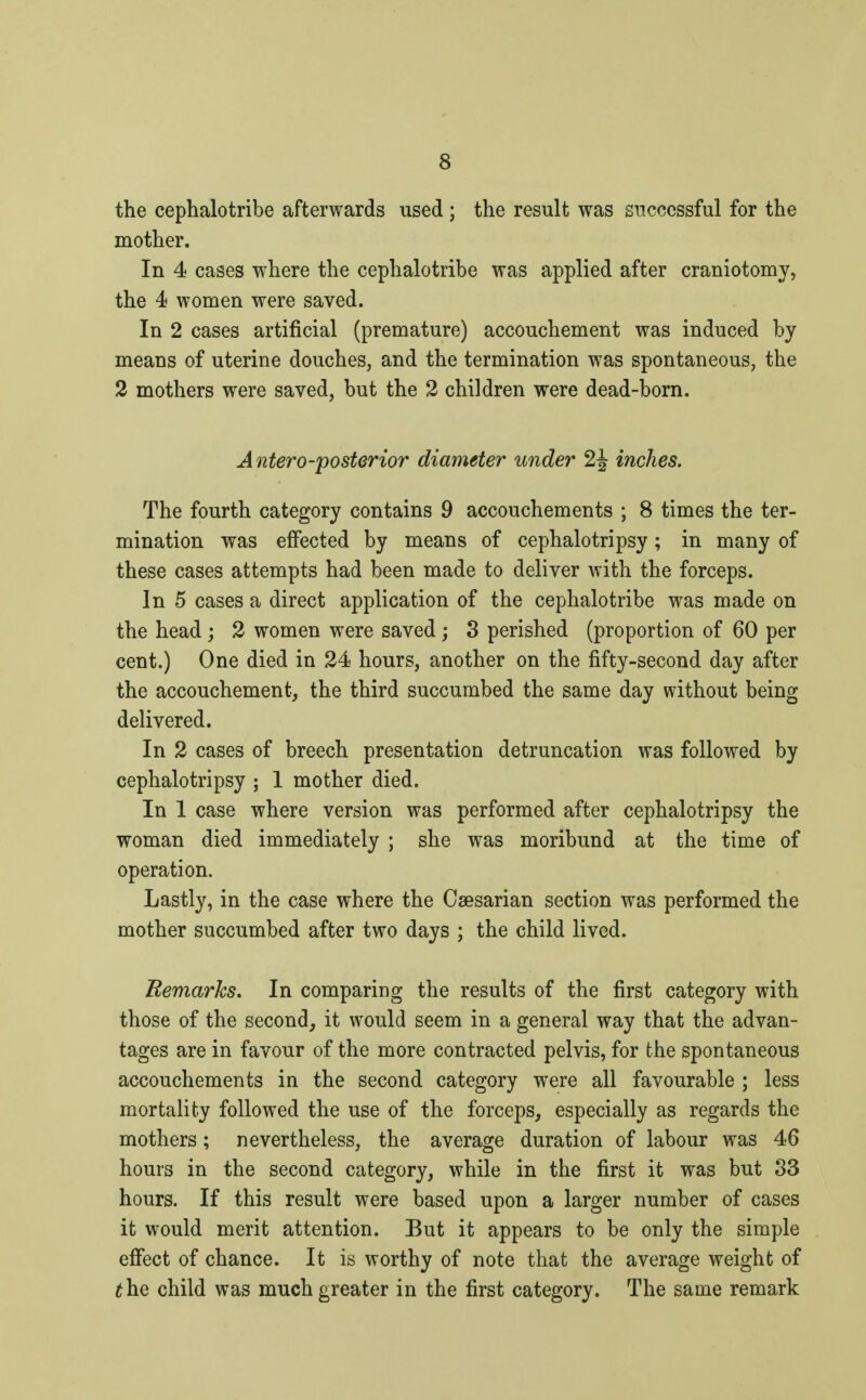 the cephalotribe afterwards used ; the result was successful for the mother. In 4 cases where the cephalotribe was applied after craniotomy, the 4 women were saved. In 2 cases artificial (premature) accouchement was induced by means of uterine douches, and the termination was spontaneous, the 2 mothers were saved, but the 2 children were dead-born. Anteroposterior diameter under 2J inches. The fourth category contains 9 accouchements ; 8 times the ter- mination was effected by means of cephalotripsy ; in many of these cases attempts had been made to deliver with the forceps. In 5 cases a direct application of the cephalotribe was made on the head ; 2 women were saved ; 3 perished (proportion of 60 per cent.) One died in 24 hours, another on the fifty-second day after the accouchement, the third succumbed the same day without being delivered. In 2 cases of breech presentation detruncation was followed by cephalotripsy ; 1 mother died. In 1 case where version was performed after cephalotripsy the woman died immediately ; she was moribund at the time of operation. Lastly, in the case where the Caesarian section was performed the mother succumbed after two days ; the child lived. Remarks. In comparing the results of the first category with those of the second, it would seem in a general way that the advan- tages are in favour of the more contracted pelvis, for the spontaneous accouchements in the second category were all favourable ; less mortality followed the use of the forceps, especially as regards the mothers ; nevertheless, the average duration of labour was 46 hours in the second category, while in the first it was but 33 hours. If this result were based upon a larger number of cases it would merit attention. But it appears to be only the simple effect of chance. It is worthy of note that the average weight of the child was much greater in the first category. The same remark