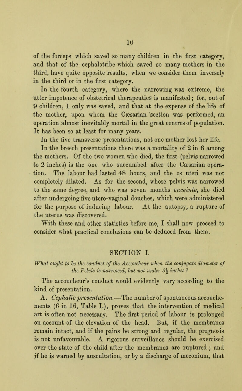 of the forceps which saved so many children in the first category, and that of the cephalotribe which saved so many mothers in the third, have quite opposite results, when we consider them inversely in the third or in the first category. In the fourth category, where the narrowing was extreme, the utter impotence of obstetrical therapeutics is manifested ; for, out of 9 children, 1 only was saved, and that at the expense of the life of the mother, upon whom the Caesarian 'section was performed, an operation almost inevitably mortal in the great centres of population. It has been so at least for many years. In the five transverse presentations, not one mother lost her life. In the breech presentations there was a mortality of 2 in 6 among the mothers. Of the two women who died, the first (pelvis narrowed to 2 inches) is the one who succumbed after the Caesarian opera- tion. The labour had lasted 48 hours, and the os uteri was not completely dilated. As for the second, whose pelvis was narrowed to the same degree, and who was seven months enceinte, she died after undergoing five utero-vaginal douches, which were administered for the purpose of inducing labour. At the autopsy, a rupture of the uterus was discovered. With these and other statistics before me, I shall now proceed to consider what practical conclusions can be deduced from them. SECTION I. What ought to be the conduct of the Accoucheur when the conjugate diameter of the Pelvis is narrowed, but not under 3\ inches ? The accoucheur's conduct would evidently vary according to the kind of presentation. A. Cephalic presentation.—The number of spontaneous accouche- ments (6 in 16, Table I.), proves that the intervention of medical art is often not necessary. The first period of labour is prolonged on account of the elevation of the head. But, if the membranes remain intact, and if the pains be strong and regular, the prognosis is not unfavourable. A rigorous surveillance should be exercised over the state of the child after the membranes are ruptured ; and if he is warned by auscultation, or by a discharge of meconium, that