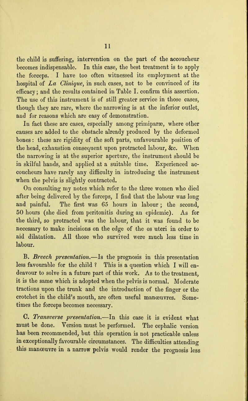 the child is suffering, intervention on the part of the accoucheur becomes indispensable. In this case, the best treatment is to apply the forceps. I have too often witnessed its employment at the hospital of La Clinique, in such cases, not to be convinced of its efficacy; and the results contained in Table I. confirm this assertion. The use of this instrument is of still greater service in those cases, though they are rare, where the narrowing is at the inferior outlet, and for reasons which are easy of demonstration. In fact these are cases, especially among primiparae, where other causes are added to the obstacle already produced by the deformed bones : these are rigidity of the soft parts, unfavourable position of the head, exhaustion consequent upon protracted labour, &c. When the narrowing is at the superior aperture, the instrument should be in skilful hands, and applied at a suitable time. Experienced ac- coucheurs have rarely any difficulty in introducing the instrument when the pelvis is slightly contracted. On consulting my notes which refer to the three women who died after being delivered by the forceps, I find that the labour was long and painful. The first was 65 hours in labour ; the second, 50 hours (she died from peritonitis during an epidemic). As for the third, so protracted was the labour, that it was found to be necessary to make incisions on the edge of the os uteri in order to aid dilatation. All those who survived were much less time in labour. B. Breech presentation.—Is the prognosis in this presentation less favourable for the child ? This is a question which I will en- deavour to solve in a future part of this work. As to the treatment, it is the same which is adopted when the pelvis is normal. Moderate tractions upon the trunk and the introduction of the finger or the crotchet in the child's mouth, are often useful manœuvres. Some- times the forceps becomes necessary. 0. Transverse presentation.—In this case it is evident what must be done. Version must be performed. The cephalic version has been recommended, but this operation is not practicable unless in exceptionally favourable circumstances. The difficulties attending this manœuvre in a narrow pelvis would render the prognosis less
