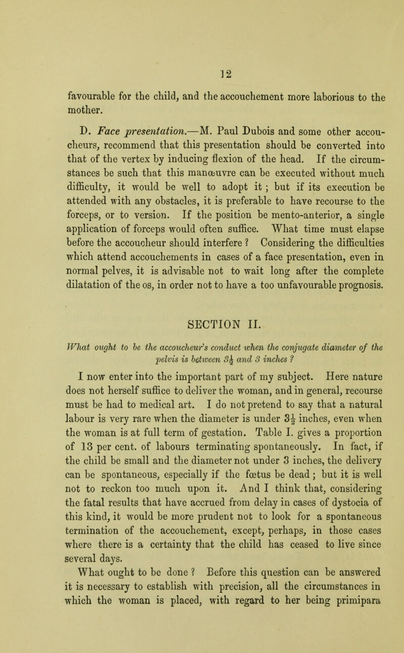 favourable for the child, and the accouchement more laborious to the mother. D. Face presentation.—M. Paul Dubois and some other accou- cheurs, recommend that this presentation should be converted into that of the vertex by inducing flexion of the head. If the circum- stances be such that this manœuvre can be executed without much difficulty, it would be well to adopt it ; but if its execution be attended with any obstacles, it is preferable to have recourse to the forceps, or to version. If the position be men to-anterior, a single application of forceps would often suffice. What time must elapse before the accoucheur should interfere ? Considering the difficulties which attend accouchements in cases of a face presentation, even in normal pelves, it is advisable not to wait long after the complete dilatation of the os, in order not to have a too unfavourable prognosis. SECTION II. What ought to be the accoucheur's conduct when the conjugate diameter of the pelvis is between 3^ and 3 inches ? I now enter into the important part of my subject. Here nature does not herself suffice to deliver the woman, and in general, recourse must be had to medical art. I do not pretend to say that a natural labour is very rare when the diameter is under inches, even when the woman is at full term of gestation. Table I. gives a proportion of 13 per cent, of labours terminating spontaneously. In fact, if the child be small and the diameter not under 3 inches, the delivery can be spontaneous, especially if the fœtus be dead ; but it is well not to reckon too much upon it. And I think that, considering the fatal results that have accrued from delay in cases of dystocia of this kind, it would be more prudent not to look for a spontaneous termination of the accouchement, except, perhaps, in those cases where there is a certainty that the child has ceased to live since several days. What ought to be done ? Before this question can be answered it is necessary to establish with precision, all the circumstances in which the woman is placed, with regard to her being primipara