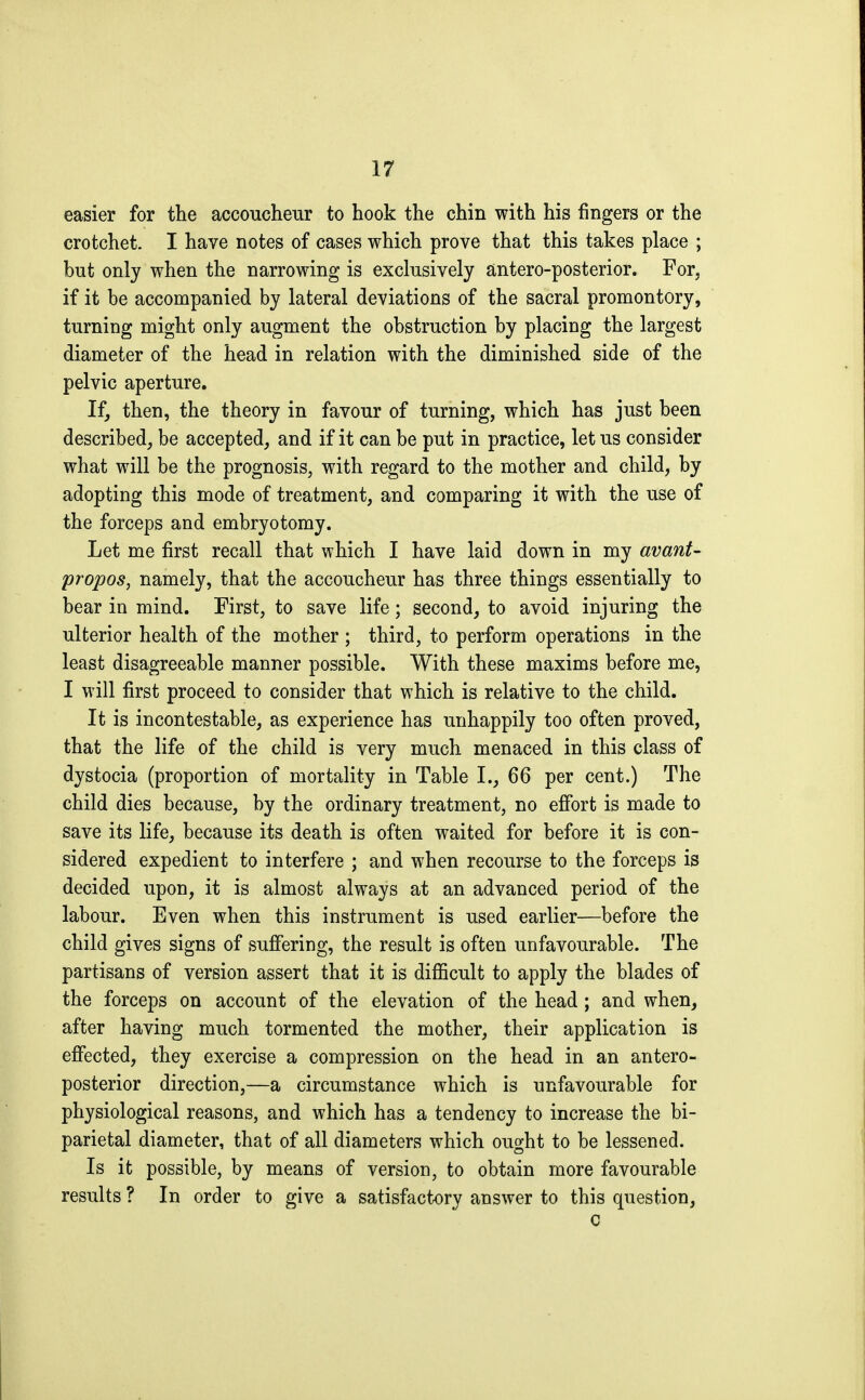 easier for the accoucheur to hook the chin with his fingers or the crotchet. I have notes of cases which prove that this takes place ; but only when the narrowing is exclusively antero-posterior. For, if it be accompanied by lateral deviations of the sacral promontory, turning might only augment the obstruction by placing the largest diameter of the head in relation with the diminished side of the pelvic aperture. If, then, the theory in favour of turning, which has just been described, be accepted, and if it can be put in practice, let us consider what will be the prognosis, with regard to the mother and child, by adopting this mode of treatment, and comparing it with the use of the forceps and embryotomy. Let me first recall that which I have laid down in my avant- propos, namely, that the accoucheur has three things essentially to bear in mind. First, to save life ; second, to avoid injuring the ulterior health of the mother ; third, to perform operations in the least disagreeable manner possible. With these maxims before me, I will first proceed to consider that which is relative to the child. It is incontestable, as experience has unhappily too often proved, that the life of the child is very much menaced in this class of dystocia (proportion of mortality in Table I., 66 per cent.) The child dies because, by the ordinary treatment, no effort is made to save its life, because its death is often waited for before it is con- sidered expedient to interfere ; and when recourse to the forceps is decided upon, it is almost always at an advanced period of the labour. Even when this instrument is used earlier—before the child gives signs of suffering, the result is often unfavourable. The partisans of version assert that it is difficult to apply the blades of the forceps on account of the elevation of the head ; and when, after having much tormented the mother, their application is effected, they exercise a compression on the head in an antero- posterior direction,—a circumstance which is unfavourable for physiological reasons, and which has a tendency to increase the bi- parietal diameter, that of all diameters which ought to be lessened. Is it possible, by means of version, to obtain more favourable results ? In order to give a satisfactory answer to this question, c