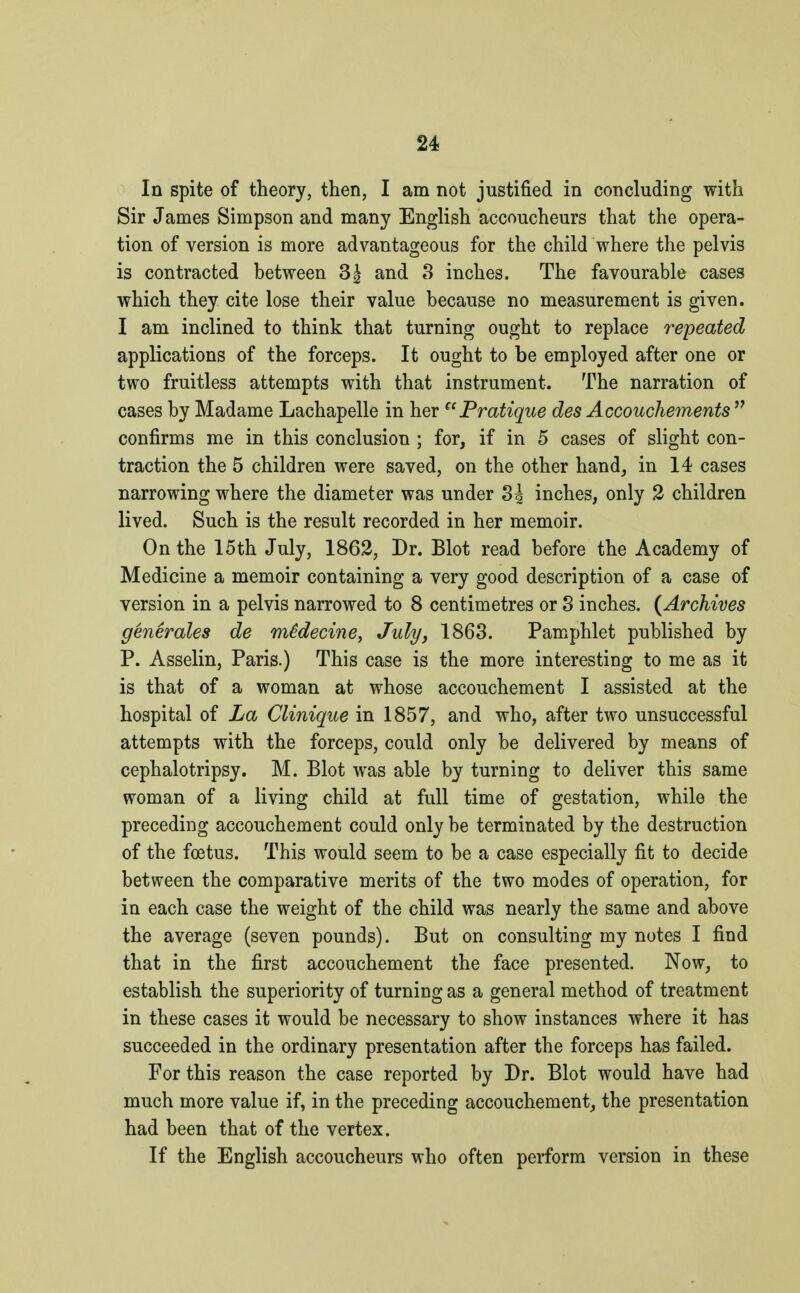 In spite of theory, then, I am not justified in concluding with Sir James Simpson and many English accoucheurs that the opera- tion of version is more advantageous for the child where the pelvis is contracted between 3\ and 3 inches. The favourable cases which they cite lose their value because no measurement is given. I am inclined to think that turning ought to replace repeated applications of the forceps. It ought to be employed after one or two fruitless attempts with that instrument. The narration of cases by Madame Lachapelle in her Pratique des Accouchements  confirms me in this conclusion ; for, if in 5 cases of slight con- traction the 5 children were saved, on the other hand, in 14 cases narrowing where the diameter was under 3è inches, only 2 children lived. Such is the result recorded in her memoir. On the 15th July, 1862, Dr. Blot read before the Academy of Medicine a memoir containing a very good description of a case of version in a pelvis narrowed to 8 centimetres or 3 inches. {Archives générales de médecine, July, 1863. Pamphlet published by P. Asselin, Paris.) This case is the more interesting to me as it is that of a woman at whose accouchement I assisted at the hospital of La Clinique in 1857, and who, after two unsuccessful attempts with the forceps, could only be delivered by means of cephalotripsy. M. Blot was able by turning to deliver this same woman of a living child at full time of gestation, while the preceding accouchement could only be terminated by the destruction of the fœtus. This would seem to be a case especially fit to decide between the comparative merits of the two modes of operation, for in each case the weight of the child was nearly the same and above the average (seven pounds). But on consulting my notes I find that in the first accouchement the face presented. Now, to establish the superiority of turning as a general method of treatment in these cases it would be necessary to show instances where it has succeeded in the ordinary presentation after the forceps has failed. For this reason the case reported by Dr. Blot would have had much more value if, in the preceding accouchement, the presentation had been that of the vertex. If the English accoucheurs who often perform version in these