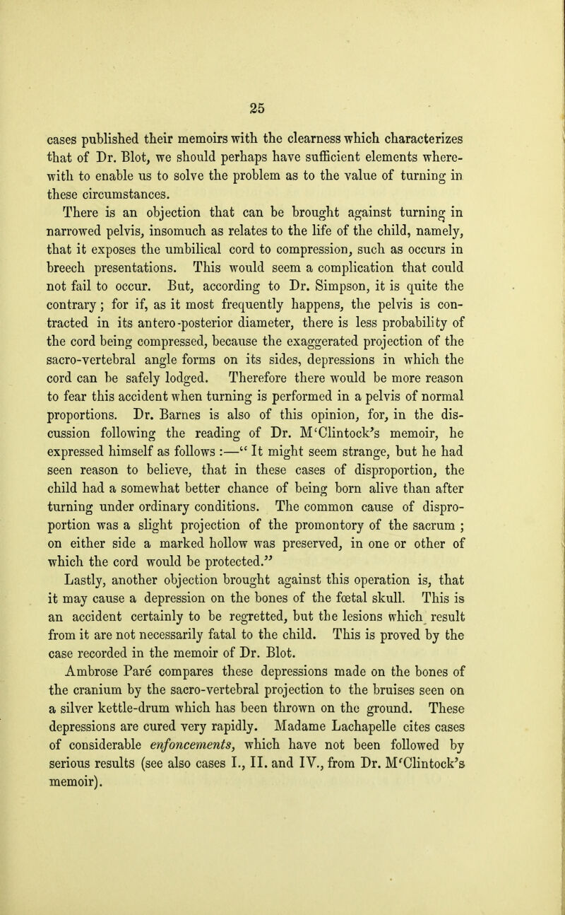 cases published their memoirs with the clearness which characterizes that of Dr. Blot, we should perhaps have sufficient elements where- with to enable us to solve the problem as to the value of turning in these circumstances. There is an objection that can be brought against turning in narrowed pelvis, insomuch as relates to the life of the child, namely, that it exposes the umbilical cord to compression, such as occurs in breech presentations. This would seem a complication that could not fail to occur. But, according to Dr. Simpson, it is quite the contrary ; for if, as it most frequently happens, the pelvis is con- tracted in its antero-posterior diameter, there is less probability of the cord being compressed, because the exaggerated projection of the sacro-vertebral angle forms on its sides, depressions in which the cord can be safely lodged. Therefore there would be more reason to fear this accident when turning is performed in a pelvis of normal proportions. Dr. Barnes is also of this opinion, for, in the dis- cussion following the reading of Dr. M'Clintock's memoir, he expressed himself as follows :— It might seem strange, but he had seen reason to believe, that in these cases of disproportion, the child had a somewhat better chance of being born alive than after turning under ordinary conditions. The common cause of dispro- portion was a slight projection of the promontory of the sacrum ; on either side a marked hollow was preserved, in one or other of which the cord would be protected. Lastly, another objection brought against this operation is, that it may cause a depression on the bones of the foetal skull. This is an accident certainly to be regretted, but the lesions which result from it are not necessarily fatal to the child. This is proved by the case recorded in the memoir of Dr. Blot. Ambrose Paré compares these depressions made on the bones of the cranium by the sacro-vertebral projection to the bruises seen on a silver kettle-drum which has been thrown on the ground. These depressions are cured very rapidly. Madame Lachapelle cites cases of considerable enfoncements, which have not been followed by serious results (see also cases I., II. and IV., from Dr. M'Clintock's memoir).