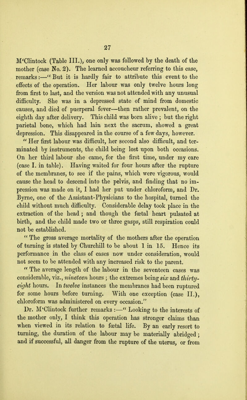 M'Clintock (Table III.), one only was followed by the death of the mother (case No. 2). The learned accoucheur referring to this case, remarks :— But it is hardly fair to attribute this event to the effects of the operation. Her labour was only twelve hours long from first to last, and the version was not attended with any unusual difficulty. She was in a depressed state of mind from domestic causes, and died of puerperal fever—then rather prevalent, on the eighth day after delivery. This child was born alive ; but the right parietal bone, which had lain next the sacrum, showed a great depression. This disappeared in the course of a few days, however.  Her first labour was difficult, her second also difficult, and ter- minated by instruments, the child being lost upon both occasions. On her third labour she came, for the first time, under my care (case I. in table). Having waited for four hours after the rupture of the membranes, to see if the pains, which were vigorous, would cause the head to descend into the pelvis, and finding that no im- pression was made on it, I had her put under chloroform, and Dr. Byrne, one of the Assistant-Physicians to the hospital, turned the child without much difficulty. Considerable delay took place in the extraction of the head ; and though the foetal heart pulsated at birth, and the child made two or three gasps, still respiration could not be established.  The gross average mortality of the mothers after the operation of turning is stated by Churchill to be about lin 15. Hence its performance in the class of cases now under consideration, would not seem to be attended with any increased risk to the parent.  The average length of the labour in the seventeen cases was considerable, viz., nineteen hours ; the extremes beings^ and thirty- eight hours. In twelve instances the membranes had been ruptured for some hours before turning. With one exception (case II.), chloroform was administered on every occasion. Dr. M'Clintock further remarks :— Looking to the interests of the mother only, I think this operation has stronger claims than when viewed in its relation to fœtal life. By an early resort to turning, the duration of the labour may be materially abridged ; and if successful, all danger from the rupture of the uterus, or from