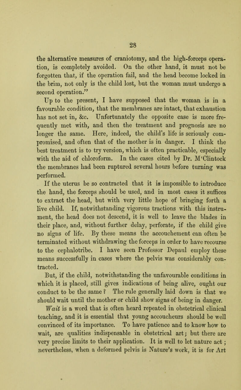 the alternative measures of craniotomy, and the high-forceps opera- tion, is completely avoided. On the other hand, it must not be forgotten that, if the operation fail, and the head become locked in the brim, not only is the child lost, but the woman must undergo a second operation. Up to the present, I have supposed that the woman is in a favourable condition, that the membranes are intact, that exhaustion has not set in, &c. Unfortunately the opposite case is more fre- quently met with, and then the treatment and prognosis are no longer the same. Here, indeed, the child's life is seriously com- promised, and often that of the mother is in danger. I think the best treatment is to try version, which is often practicable, especially with the aid of chloroform. In the cases cited by Dr. M'Clintock the membranes had been ruptured several hours before turning was performed. If the uterus be so contracted that it is impossible to introduce the hand, the forceps should be used, and in most cases it suffices to extract the head, but with very little hope of bringing forth a live child. If, notwithstanding vigorous tractions with this instru- ment, the head does not descend, it is well to leave the blades in their place, and, without further delay, perforate, if the child give no signs of life. By these means the accouchement can often be terminated without withdrawing the forceps in order to have recourse to the cephalotribe. I have seen Professor Depaul employ these means successfully in cases where the pelvis was considerably con- tracted. But, if the child, notwithstanding the unfavourable conditions in which it is placed, still gives indications of being alive, ought our conduct to be the same ? The rule generally laid down is that we should wait until the mother or child show signs of being in danger. Wait is a word that is often heard repeated in obstetrical clinical teaching, and it is essential that young accoucheurs should be well convinced of its importance. To have patience and to know how to wait, are qualities indispensable in obstetrical art ; but there are very precise limits to their application. It is well to let nature act ; nevertheless, when a deformed pelvis is Nature's work, it is for Art