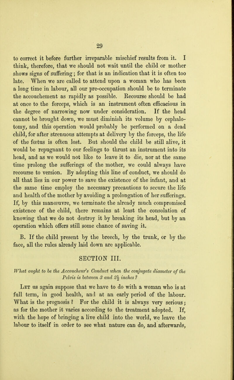 to correct it before further irreparable mischief results from it. I think, therefore, that we should not wait until the child or mother shows signs of suffering ; for that is an indication that it is often too late. When we are called to attend upon a woman who has been a long time in labour, all our pre-occupation should be to terminate the accouchement as rapidly as possible. Recourse should be had at once to the forceps, which is an instrument often efficacious in the degree of narrowing now under consideration. If the head cannot be brought down, we must diminish its volume by cephalo- tomy, and this operation would probably be performed on a dead child, for after strenuous attempts at delivery by the forceps, the life of the foetus is often lost. But should the child be still alive, it would be repugnant to our feelings to thrust an instrument into its head, and as we would not like to leave it to die, nor at the same time prolong the sufferings of the mother, we could always have recourse to version. By adopting this line of conduct, we should do all that lies in our power to save the existence of the infant, and at the same time employ the necessary precautions to secure the life and health of the mother by avoiding a prolongation of her sufferings. If, by this manoeuvre, we terminate the already much compromised existence of the child, there remains at least the consolation of knowing that we do not destroy it by breaking its head, but by an operation which offers still some chance of saving it. B. If the child present by the breech, by the trunk, or by the face, all the rules already laid down are applicable. SECTION in. What ought to be the Accoucheur's Conduct when the conjugate diameter of the Pelvis is between 8 and 2\ inches ? Let us again suppose that we have to do with a woman who is at full term, in good health, and at an early period of the labour. What is the prognosis ? For the child it is always very serious ; as for the mother it varies according to the treatment adopted. If, with the hope of bringing a live child into the world, we leave the labour to itself in order to see what nature can do, and afterwards,