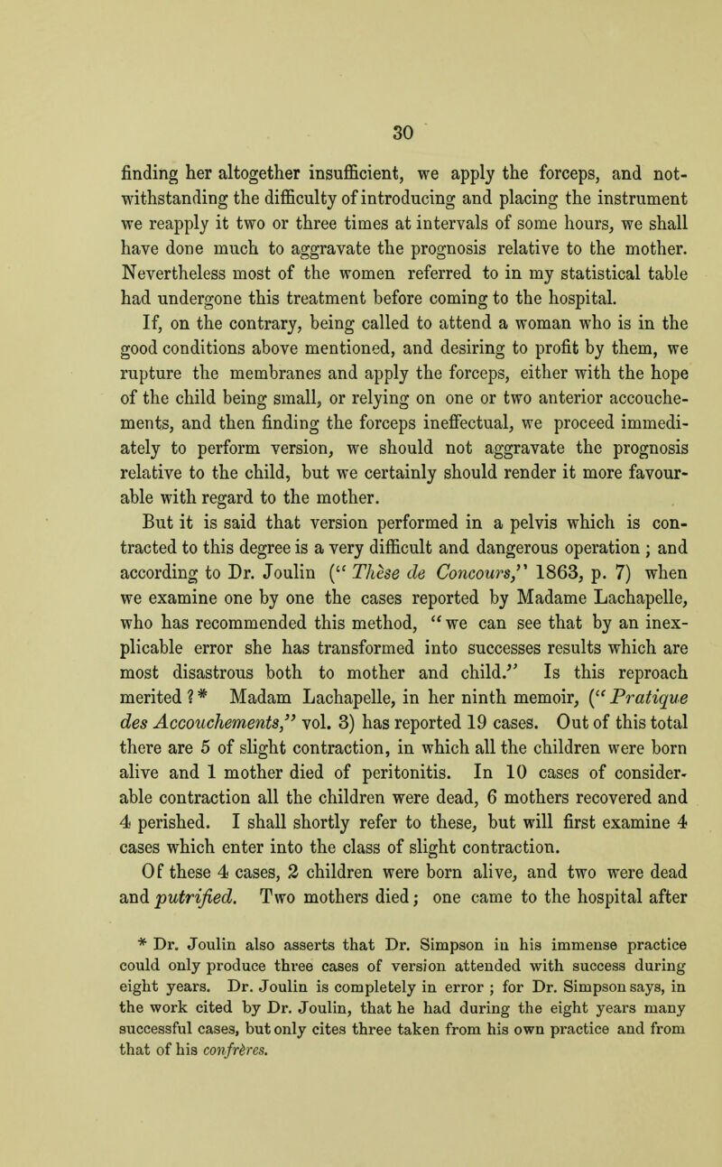 finding her altogether insufficient, we apply the forceps, and not- withstanding the difficulty of introducing and placing the instrument we reapply it two or three times at intervals of some hours, we shall have done much to aggravate the prognosis relative to the mother. Nevertheless most of the women referred to in my statistical table had undergone this treatment before coming to the hospital. If, on the contrary, being called to attend a woman who is in the good conditions above mentioned, and desiring to profit by them, we rupture the membranes and apply the forceps, either with the hope of the child being small, or relying on one or two anterior accouche- ments, and then finding the forceps ineffectual, we proceed immedi- ately to perform version, we should not aggravate the prognosis relative to the child, but we certainly should render it more favour- able with regard to the mother. But it is said that version performed in a pelvis which is con- tracted to this degree is a very difficult and dangerous operation ; and according to Dr. Joulin ( Thèse de Concours?* 1863, p. 7) when we examine one by one the cases reported by Madame Lachapelle, who has recommended this method, we can see that by an inex- plicable error she has transformed into successes results which are most disastrous both to mother and child/ Is this reproach merited ?# Madam Lachapelle, in her ninth memoir, ( Pratique des Accouchements vol. 3) has reported 19 cases. Out of this total there are 5 of slight contraction, in which all the children were born alive and 1 mother died of peritonitis. In 10 cases of consider- able contraction all the children were dead, 6 mothers recovered and 4 perished. I shall shortly refer to these, but will first examine 4 cases which enter into the class of slight contraction. Of these 4 cases, 2 children were born alive, and two were dead and putrified. Two mothers died ; one came to the hospital after * Dr. Joulin also asserts that Dr. Simpson in his immense practice could only produce three cases of version attended with success during eight years. Dr. Joulin is completely in error ; for Dr. Simpson says, in the work cited by Dr. Joulin, that he had during the eight years many successful cases, but only cites three taken from his own practice and from that of his confrères.