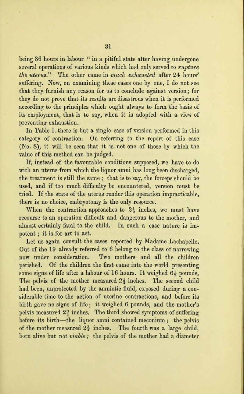 being 36 hours in labour  in a pitiful state after having undergone several operations of various kinds which had only served to rupture the uterus. The other came in much exhausted after 24 hours' suffering. Now, on examining these cases one by one, I do not see that they furnish any reason for us to conclude against version; for they do not prove that its results are disastrous when it is performed according to the principles which ought always to form the basis of its employment, that is to say, when it is adopted with a view of preventing exhaustion. In Table I. there is but a single case of version performed in this category of contraction. On referring to the report of this case (No. 8), it will be seen that it is not one of those by which the value of this method can be judged. If, instead of the favourable conditions supposed, we have to do with an uterus from which the liquor amni has long been discharged, the treatment is still the same ; that is to say, the forceps should be used, and if too much difficulty be encountered, version must be tried. If the state of the uterus render this operation impracticable, there is no choice, embryotomy is the only resource. When the contraction approaches to 2J inches, we must have recourse to an operation difficult and dangerous to the mother, and almost certainly fatal to the child. In such a case nature is im- potent ; it is for art to act. Let us again consult the cases reported by Madame Lachapelle. Out of the 19 already referred to 6 belong to the class of narrowing now under consideration. Two mothers and all the children perished. Of the children the first came into the world presenting some signs of life after a labour of 16 hours. It weighed 6i pounds, The pelvis of the mother measured 2\ inches. The second child had been, unprotected by the amniotic fluid, exposed during a con- siderable time to the action of uterine contractions, and before its birth gave no signs of life ; it weighed 6 pounds, and the mother's pelvis measured 2| inches. The third showed symptoms of suffering before its birth—the liquor amni contained meconium ; the pelvis of the mother measured 2f inches. The fourth was a large child, born alive but not viable ; the pelvis of the mother had a diameter