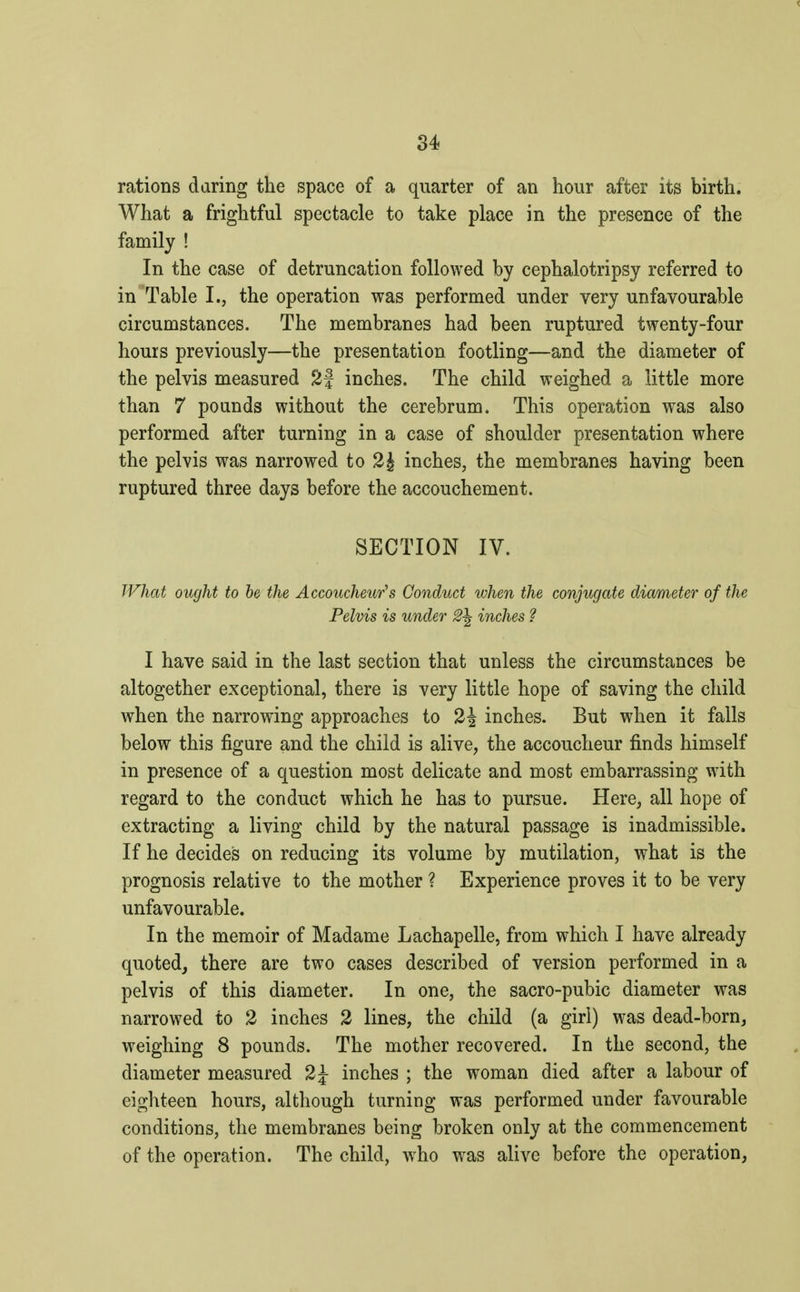 rations daring the space of a quarter of an hour after its birth. What a frightful spectacle to take place in the presence of the family ! In the case of detruncation followed by cephalotripsy referred to in Table I., the operation was performed under very unfavourable circumstances. The membranes had been ruptured twenty-four hours previously—the presentation footling—and the diameter of the pelvis measured 2f inches. The child weighed a little more than 7 pounds without the cerebrum. This operation was also performed after turning in a case of shoulder presentation where the pelvis was narrowed to 2£ inches, the membranes having been ruptured three days before the accouchement. SECTION IV. What ought to be the Accoucheur's Conduct when the conjugate diameter of the Pelvis is under 2\ inches ? I have said in the last section that unless the circumstances be altogether exceptional, there is very little hope of saving the child when the narrowing approaches to 2J inches. But when it falls below this figure and the child is alive, the accoucheur finds himself in presence of a question most delicate and most embarrassing with regard to the conduct which he has to pursue. Here, all hope of extracting a living child by the natural passage is inadmissible. If he decides on reducing its volume by mutilation, what is the prognosis relative to the mother ? Experience proves it to be very unfavourable. In the memoir of Madame Lachapelle, from which I have already quoted, there are two cases described of version performed in a pelvis of this diameter. In one, the sacro-pubic diameter was narrowed to 2 inches 2 lines, the child (a girl) was dead-born, weighing 8 pounds. The mother recovered. In the second, the diameter measured 2\ inches ; the woman died after a labour of eighteen hours, although turning was performed under favourable conditions, the membranes being broken only at the commencement of the operation. The child, who was alive before the operation,