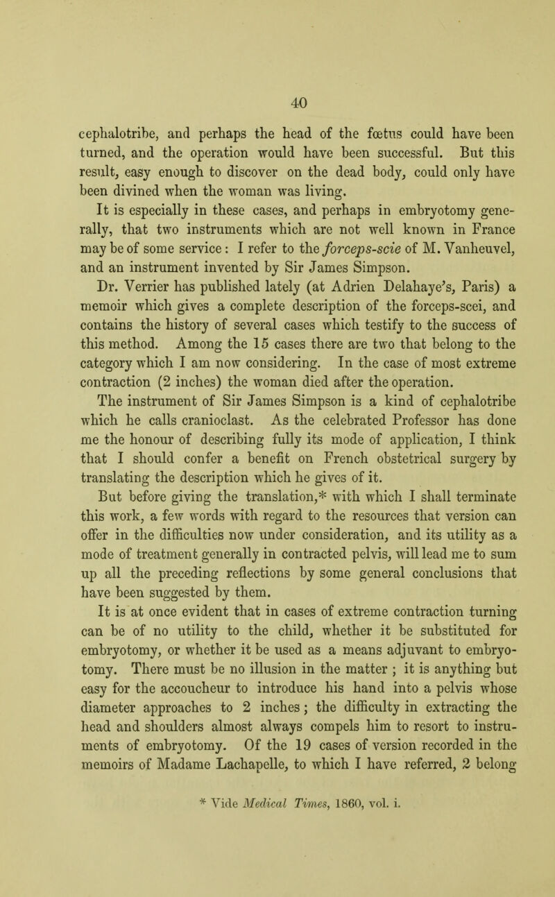 cephalotribe, and perhaps the head of the foetus could have been turned, and the operation would have been successful. But this result, easy enough to discover on the dead body, could only have been divined when the woman was living. It is especially in these cases, and perhaps in embryotomy gene- rally, that two instruments which are not well known in France may be of some service : I refer to the forceps-scie of M. Vanheuvel, and an instrument invented by Sir James Simpson. Dr. Verrier has published lately (at Adrien Delahaye's, Paris) a memoir which gives a complete description of the forceps-scei, and contains the history of several cases which testify to the success of this method. Among the 15 cases there are two that belong to the category which I am now considering. In the case of most extreme contraction (2 inches) the woman died after the operation. The instrument of Sir James Simpson is a kind of cephalotribe which he calls cranioclast. As the celebrated Professor has done me the honour of describing fully its mode of application, I think that I should confer a benefit on French obstetrical surgery by translating the description which he gives of it. But before giving the translation,* with which I shall terminate this work, a few words with regard to the resources that version can offer in the difficulties now under consideration, and its utility as a mode of treatment generally in contracted pelvis, will lead me to sum up all the preceding reflections by some general conclusions that have been suggested by them. It is at once evident that in cases of extreme contraction turning can be of no utility to the child, whether it be substituted for embryotomy, or whether it be used as a means adjuvant to embryo- tomy. There must be no illusion in the matter ; it is anything but easy for the accoucheur to introduce his hand into a pelvis whose diameter approaches to 2 inches ; the difficulty in extracting the head and shoulders almost always compels him to resort to instru- ments of embryotomy. Of the 19 cases of version recorded in the memoirs of Madame Lachapelle, to which I have referred, 2 belong * Vide Medical Times, 1860, vol. i.