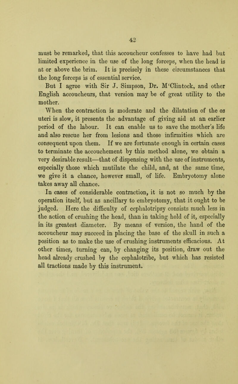 must be remarked, that this accoucheur confesses to have had but limited experience in the U3e of the long forceps, when the head is at or above the brim. It is precisely in these circumstances that the long forceps is of essential service. But I agree with Sir J. Simpson, Dr. M'Clintock, and other English accoucheurs, that version may be of great utility to the mother. When the contraction is moderate and the dilatation of the os uteri is slow, it presents the advantage of giving aid at an earlier period of the labour. It can enable us to save the mother's life and also rescue her from lesions and those infirmities which are consequent upon them. If we are fortunate enough in certain cases to terminate the accouchement by this method alone, we obtain a very desirable result—that of dispensing with the use of instruments, especially those which mutilate the child, and, at the same time, we give it a chance, however small, of life. Embryotomy alone takes away all chance. In cases of considerable contraction, it is not so much by the operation itself, but as ancillary to embryotomy, that it ought to be judged. Here the difficulty of cephalotripsy consists much less in the action of crushing the head, than in taking hold of it, especially in its greatest diameter. By means of version, the hand of the accoucheur may succeed in placing the base of the skull in such a position as to make the use of crushing instruments efficacious. At other times, turning can, by changing its position, draw out the head already crushed by the cephalotribe, but which has resisted all tractions made by this instrument.