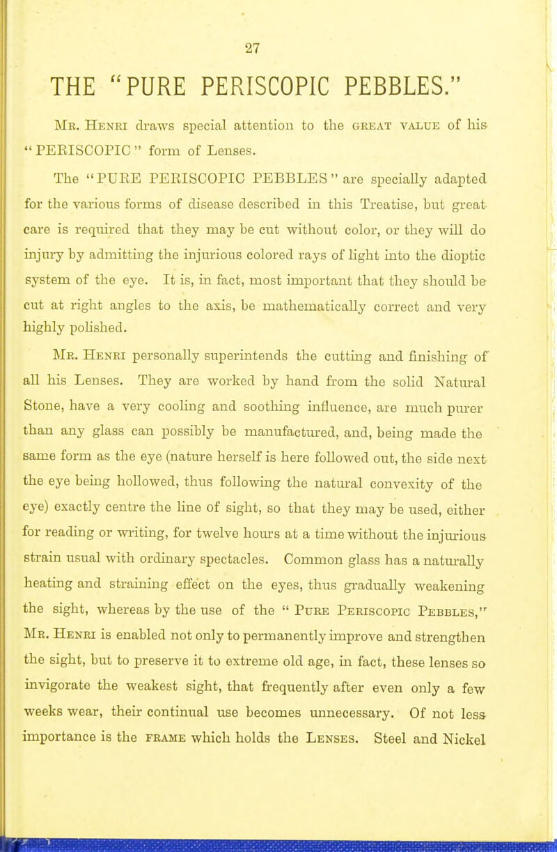 THE PURE PERISCOPIC PEBBLES. Mr. Henki di-aws special attention to the great value of hi& PEEISCOPIC  form of Lenses. The PUEE PEEISCOPIC PEBBLES  are specially adapted for the various forms of disease described in this Treatise, but great care is required that they may be cut without color, or they wiU do injury by admitting the injurious colored rays of light into the dioptic system of the eye. It is, in fact, most important that they should be- cut at right angles to the axis, be mathematically correct and very highly pohshed. Mr. Henri personally superintends the cutting and finishing of all his Lenses. They are worked by hand from the sohd Natm-al Stone, have a very cooling and soothing influence, are much purer than any glass can possibly be manufactured, and, being made the same form as the eye (nature herself is here followed out, the side next the eye bemg hoUowed, thus following the natural convexity of the eye) exactly centre the line of sight, so that they may be used, either for reading or wi-iting, for twelve hours at a time without the injurious strain usual with ordinary spectacles. Common glass has a natm-ally heating and straining effect on the eyes, thus gradually weakening the sight, whereas by the use of the  Pure Periscopic Pebbles, Mr. Henri is enabled not only to permanently improve and strengthen the sight, but to preserve it to extreme old age, in fact, these lenses so invigorate the weakest sight, that frequently after even only a few weeks wear, their continiTal use becomes unnecessary. Of not less- importance is the FRAME which holds the Lenses. Steel and Nickel
