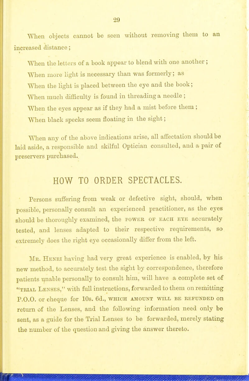 When objects cannot be seen without removing them to an increased distance; V\Tien the letters of a book appear to blend with one another; When more light is necessary than was formerly; as When the hght is placed between the eye and the book; When much difficulty is found in threading a needle ; When the eyes appear as if they had a mist before them ; WTien black specks seem floating in the sight; When any of the above indications arise, all affectation should be laid aside, a responsible and skilful Optician consulted, and a pair of preservers pmxhased. HOW TO ORDER SPECTACLES. Persons suffering from weak or defective sight, should, when possible, personally consult an experienced practitioner, as the eyes should be thoroughly examined, the power of each eye accurately tested, and lenses adapted to their respective requirements, so extremely does the right eye occasionally differ from the left. Mr. Henri having had very great experience is enabled, by his new method, to accurately test the sight by correspondence, therefore patients ijnable personally to consult him, will have a complete set of trial Lenses, with full instructions, forwarded to them on remitting P.0.0. or cheque for 10s. 6d., which amount will be refunded on return of the Lenses, and the following information need only be sent, as a guide for the Trial Lenses to be forwarded, merely stating the number of the question and giving the answer thereto.