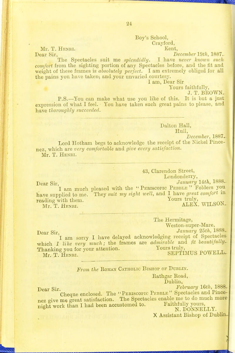 Boy's School, Crayfoi-d, Mr. T. HuNiti. Kent, Dear Sir, December IWi, 1887. The Spectacles suit me sphndidhj. I have never hnown such comfort, from the sighting portion of any Spectacles before, and the fit and weight of these frames is absolutely perfect. I am extremely obliged for all the pains you have taken-, and your unvaried courtesy. I am, Dear Sir Yours faithfully, J. T. BROW. P.S.—You can make what use you like of this. It is but a just expression of what I feel. You have taken such great pains to please, and have tlioroughJij succeeded. Dalton Hall, HuU, Deeeviber, 1887. Lord Hotham begs to acknowledge the receipt of the Nickel Pince- nez, which are very comfortable and give every satisfaction. Mr. T. Henri. 43, Clarendon Street, Londonderry, Dear Sir, January Uth, 1888.. I am much pleased with the  Periscopic Pebble  Folders you have supplied to me. They suit my sight well, and I have great comfort m reading with them. Yours truly, Mr. T. Henri. ALEX. WILSON. The Hermitage, Weston-super-Mare, Dear Sir, January 25th, 1888. 'l am sorry I have delayed acknowledging receipt of Spectacles ■which I like very much; the frames are admirable and fit beautifully. M?S'lS? sffilMUS POWELL. From the Eoman Catholic Bishop of Dublin. Eathgar Road, Dublin, Dear Sir. February l&th, 1888. Cheque enclosed. The Periscopic Pebble Spectacles and Pince- nez give me great satisfaction. The Spectacles enable me to do much more night work than I had been accustomed to. Faithfullj'yours X Assistant Bishop of Dublin.