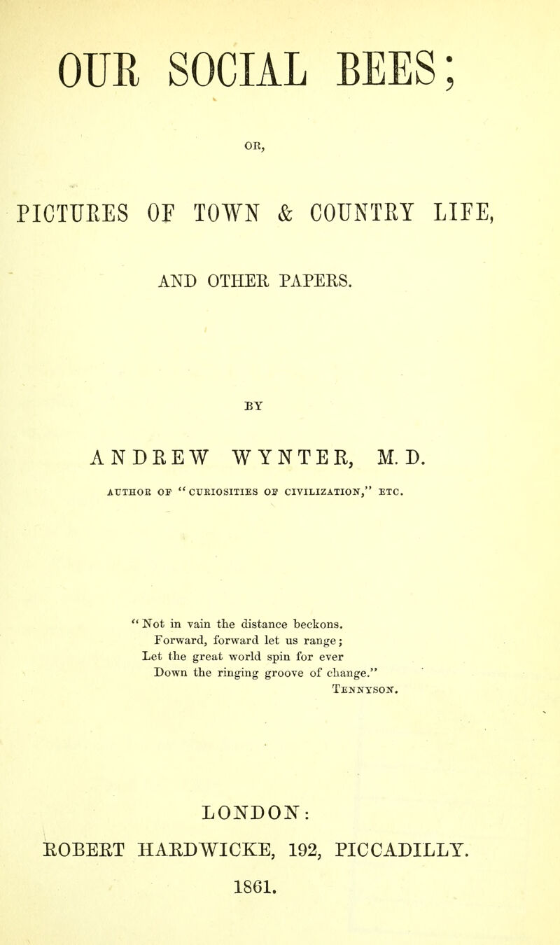 OR, PICTURES OF TOWN & COUNTRY LIFE, ANDREW WYNTER, M. D. AUTHOR OP  CURIOSITIES Off CIVILIZATION, ETC.  Not in vain the distance beckons. Forward, forward let us range; Let the great world spin for ever Down the ringing groove of change. Tennyson. AND OTHER PAPERS. EY LONDON: ROBERT HARDWICKE, 192, PICCADILLY. 1861.