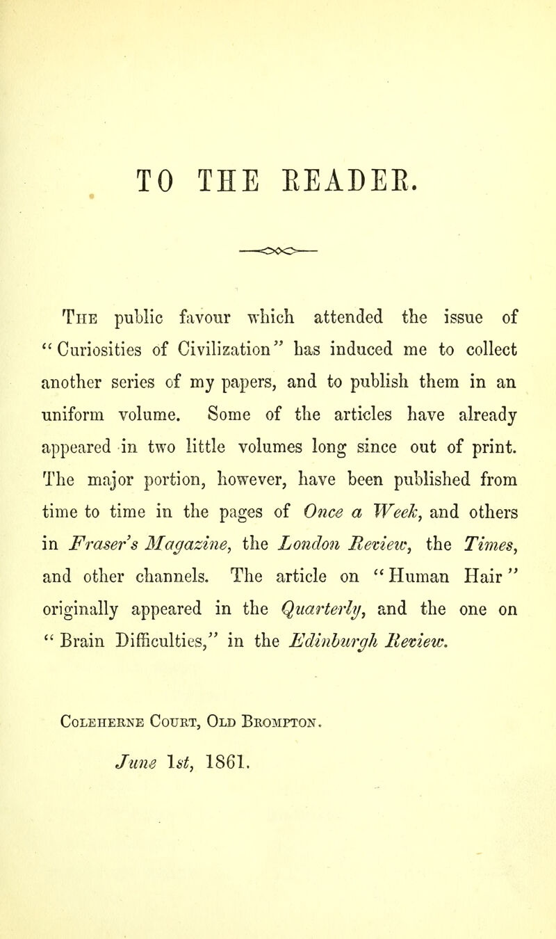 TO THE BEADEK. The public favour which attended the issue of Curiosities of Civilization has induced me to collect another series of my papers, and to publish them in an uniform volume. Some of the articles have already appeared in two little volumes long since out of print. The major portion, however, have been published from time to time in the pages of Once a Week, and others in Frasers Magazine, the London Review, the Times, and other channels. The article on  Human Hair originally appeared in the Quarterly, and the one on  Brain Difficulties/' in the Edinburgh liemew. CoLEHEKNE COURT, OLD BitOMPTON. June 1st, 1861.