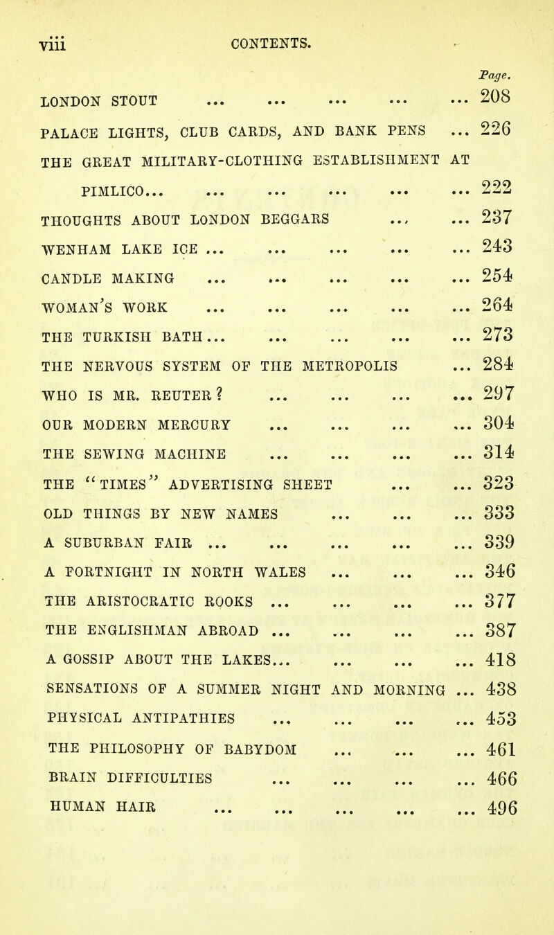 Viii CONTENTS. Page. LONDON STOUT 208 PALACE LIGHTS, CLUB CARDS, AND BANK PENS ... 226 THE GREAT MILITARY-CLOTHING ESTABLISHMENT AT PIMLICO 222 THOUGHTS ABOUT LONDON BEGGARS 237 WENHAM LAKE ICE 243 CANDLE MAKING 254 woman's work 264 the turkish bath... 273 the nervous system of the metropolis ... 284 who is mr. reuter? 297 our modern mercury ... ... ... ... 304 the sewing machine 314 the  times advertising sheet 323 old things by new names 333 a suburban fair 339 A FORTNIGHT IN NORTH WALES 346 THE ARISTOCRATIC ROOKS 377 THE ENGLISHMAN ABROAD 387 A GOSSIP ABOUT THE LAKES 418 SENSATIONS OF A SUMMER NIGHT AND MORNING ... 438 PHYSICAL ANTIPATHIES 453 THE PHILOSOPHY OF BABYDOM 461 BRAIN DIFFICULTIES 466 HUMAN HAIR 496