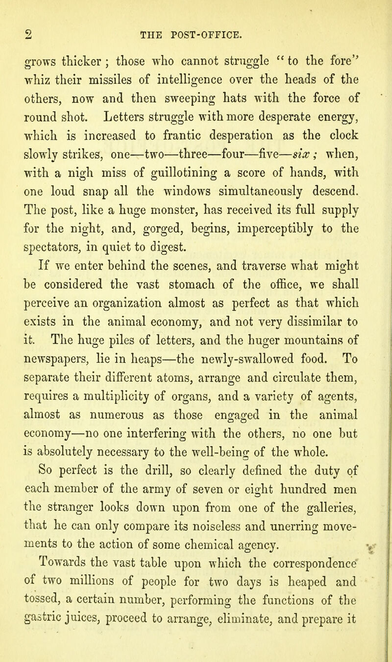 grows thicker ; those who cannot struggle  to the fore' whiz their missiles of intelligence over the heads of the others, now and then sweeping hats with the force of round shot. Letters struggle with more desperate energy, which is increased to frantic desperation as the clock slowly strikes, one—two—three—four—five—six ; when, with a nigh miss of guillotining a score of hands, with one loud snap all the windows simultaneously descend. The post, like a huge monster, has received its full supply for the night, and, gorged, begins, imperceptibly to the spectators, in quiet to digest. If we enter behind the scenes, and traverse what might be considered the vast stomach of the office, we shall perceive an organization almost as perfect as that which exists in the animal economy, and not very dissimilar to it. The huge piles of letters, and the huger mountains of newspapers, lie in heaps—the newly-swallowed food. To separate their different atoms, arrange and circulate them, requires a multiplicity of organs, and a variety of agents, almost as numerous as those engaged in the animal economy—no one interfering with the others, no one but is absolutely necessary to the well-being of the whole. So perfect is the drill, so clearly denned the duty of each member of the army of seven or eight hundred men the stranger looks down upon from one of the galleries, that he can only compare its noiseless and unerring move- ments to the action of some chemical agency. Towards the vast table upon which the correspondence of two millions of people for two days is heaped and tossed, a certain number, performing the functions of the gastric juices, proceed to arrange, eliminate, and prepare it