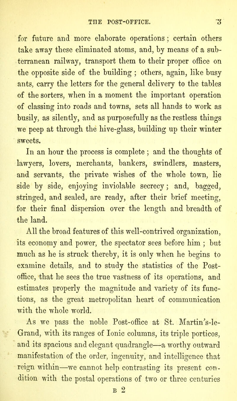 for future and more elaborate operations; certain others take away these eliminated atoms, and, by means of a sub- terranean railway, transport them to their proper office on the opposite side of the building ; others, again, like busy ants, carry the letters for the general delivery to the tables of the sorters, when in a moment the important operation of classing into roads and towns, sets all hands to work as busily, as silently, and as purposefully as the restless things we peep at through the hive-glass, building up their winter sweets. In an hour the process is complete ; and the thoughts of lawyers, lovers, merchants, bankers, swindlers, masters, and servants, the private wishes of the whole town, lie side by side, enjoying inviolable secrecy; and, bagged, stringed, and sealed, are ready, after their brief meeting, for their final dispersion over the length and breadth of the land. All the broad features of this well-contrived organization, its economy and power, the spectator sees before him ; but much as he is struck thereby, it is only when he begins to examine details, and to study the statistics of the Post- office, that he sees the true vastness of its operations, and estimates properly the magnitude and variety of its func- tions, as the great metropolitan heart of communication with the whole world. As we pass the noble Post-office at St. MartinVle- Grand, with its ranges of Ionic columns, its triple porticos, and its spacious and elegant quadrangle—a worthy outward manifestation of the order, ingenuity, and intelligence that reign within—we cannot help contrasting its present con- dition with the postal operations of two or three centuries b 2