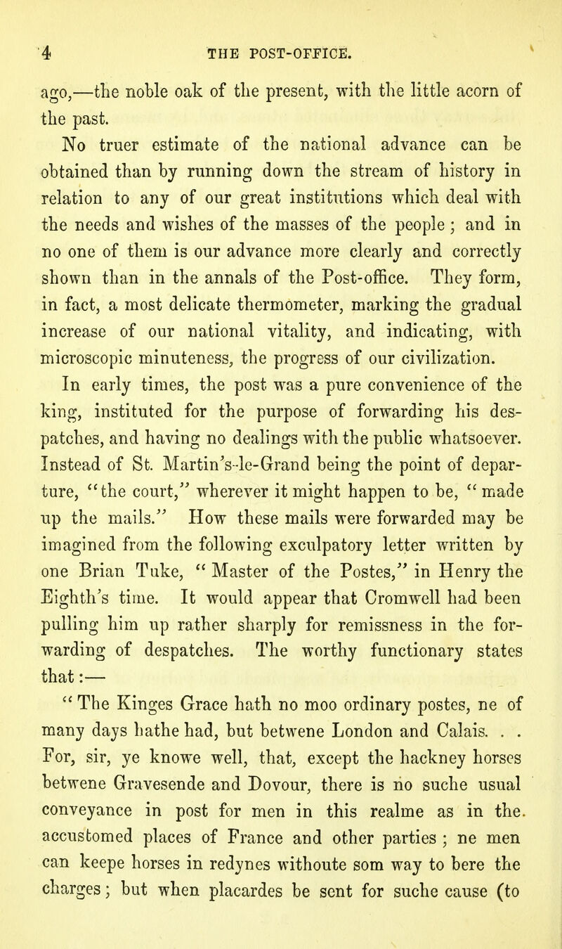 ago,—the noble oak of tlie present, with the little acorn of the past. No truer estimate of the national advance can be obtained than by running down the stream of history in relation to any of our great institutions which deal with the needs and wishes of the masses of the people ; and in no one of them is our advance more clearly and correctly shown than in the annals of the Post-office. They form, in fact, a most delicate thermometer, marking the gradual increase of our national vitality, and indicating, with microscopic minuteness, the progress of our civilization. In early times, the post was a pure convenience of the king, instituted for the purpose of forwarding his des- patches, and having no dealings with the public whatsoever. Instead of St. MartinVle-Grand being the point of depar- ture, the court/' wherever it might happen to be,  made up the mails/' How these mails were forwarded may be imagined from the following exculpatory letter written by one Brian Tuke,  Master of the Postes, in Henry the Eighth's time. It would appear that Cromwell had been pulling him up rather sharply for remissness in the for- warding of despatches. The worthy functionary states that:—  The Kinges Grace hath no moo ordinary postes, ne of many days hathe had, but betwene London and Calais. . . For, sir, ye knowe well, that, except the hackney horses betwene Gravesende and Dovour, there is no suche usual conveyance in post for men in this realme as in the. accustomed places of France and other parties ; ne men can keepe horses in redynes withoute som way to bere the charges; but when placardes be sent for suche cause (to